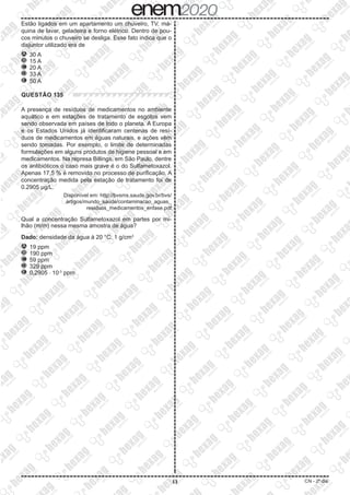 13 CN - 2º dia
Estão ligados em um apartamento um chuveiro, TV, má-
quina de lavar, geladeira e forno elétrico. Dentro de pou-
cos minutos o chuveiro se desliga. Esse fato indica que o
disjuntor utilizado era de
A 	30 A
B 	15 A
C 	20 A
D 	33 A
E 	50 A
QUESTÃO 135
A presença de resíduos de medicamentos no ambiente
aquático e em estações de tratamento de esgotos vem
sendo observada em países de todo o planeta. A Europa
e os Estados Unidos já identificaram centenas de resí-
duos de medicamentos em águas naturais, e ações vêm
sendo tomadas. Por exemplo, o limite de determinadas
formulações em alguns produtos de higiene pessoal e em
medicamentos. Na represa Billings, em São Paulo, dentre
os antibióticos o caso mais grave é o do Sulfametoxazol.
Apenas 17,5 % é removido no processo de purificação. A
concentração medida pela estação de tratamento foi de
0.2905 µg/L.
Disponível em: http://bvsms.saude.gov.br/bvs/
artigos/mundo_saude/contaminacao_aguas_
residuos_medicamentos_enfase.pdf
Qual a concentração Sulfametoxazol em partes por mi-
lhão (m/m) nessa mesma amostra de água?
Dado: densidade da água à 20 °C: 1 g/cm3
A 	19 ppm
B 	190 ppm
C 	59 ppm
D 	329 ppm
E 	0,2905 ⋅ 10-3
ppm
 
