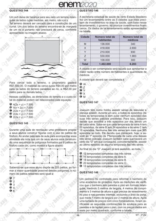 16 MT - 2º dia
QUESTÃO 144
Um avô deixa de herança para seu neto um terreno retan-
gular de lados cujas medidas, em metro, são x e y.
Tal terreno deverá ser cercado para a construção de um
curral. Um dos lados do terreno encontra-se às margens
de um rio e portanto não precisará de cerca, conforme
apresentado na imagem abaixo.
Para cercar todo o terreno, o proprietário gastará
R$7.500,00. O material da cerca custa R$4,00 por metro
para os lados do terreno paralelos ao rio, e R$2,00 por
metro para os demais lados.
Nessas condições, as dimensões do terreno e o custo to-
tal do material podem ser relacionados pela equação
A 	4(2x + y) = 7.500
B 	4(x + 2y) = 7.500
C 	2(2x + y) = 7.500
D 	2(4x + y) = 7.500
E 	2(2x + y) = 7.500
QUESTÃO 145
Durante uma aula de recreação uma professora propõe
a seus alunos construir figuras com o uso de palitos de
fósforo. Ao andar pela sala de aula para acompanhar essa
atividade ela nota que um de seus alunos está construin-
do uma sequência de polígonos formados por 8 palitos de
fósforo cada um, como mostra a figura abaixo:
Sabendo-se que esse aluno dispõe de 225 palitos, ao for-
mar a maior quantidade possível desses polígonos, o nú-
mero de palitos restantes será igual a:
A 	7
B 	2
C 	3
D 	4
E 	6
QUESTÃO 146
A secretaria estadual de saúde de certo Estado brasileiro
fez um levantamento entre as 5 cidades que mais preci-
sam de investimentos na área da saúde, com base nesse
levantamento, o governo irá priorizar investimentos finan-
ceiros. Os dados de tal levantamento estão apresentados
na tabela.
Cidade Número total de
habitantes
Número total de
médicos
M 136.000 340
X 418.000 2.650
Y 210.000 930
Z 530.000 1.983
W 108.000 300
Total 1.402.000 6.203
A cidade a ser contemplada será aquela que apresentar a
maior razão entre número de habitantes e quantidade de
médicos.
A cidade que deverá ser completada é
A 	W
B 	Z
C 	Y
D 	X
E 	M
QUESTÃO 147
Joaquim têm como hobby assistir séries de televisão e
planeja assistir, durante um ano, a todos os episódios (de
todas as temporadas e sem pular nenhum episódio) das
suas três séries policiais prediletas. Para isso, Joaquim
decide que assistirá a três episódios por dia, sendo um
de cada série. Sabe-se que cada temporada da série A tem
20 episódios, da série B tem 24 episódios e da série C tem
18 episódios. Nenhuma das três séries tem mais que 365
episódios ao todo. Ele decidiu que começará, hoje, a as-
sistir ao 1º episódio da 1ªtemporada de cada uma dessas
três séries policiais. Joaquim também sabe que haverá um
certo dia “D” em que conseguirá, coincidentemente, assistir
ao último episódio de alguma temporada das três séries.
Ao final do dia “D” Joaquim já terá assistido, ao todo,
A 	12 temporadas completas das três séries
B 	15 temporadas completas da série A.
C 	18 temporadas completas da série B.
D 	20 temporadas completas da série C.
E 	15 temporadas completas das três séries.
QUESTÃO 148
Um pedreiro foi contratado para reformar o banheiro de
uma academia de ginástica. Após as medições ele verifi-
cou que o banheiro tem paredes e piso em formato retan-
gular, medindo 5 metros de largura, 4 metros de compri-
mento e 3 metros de altura e que precisa de revestimento
no piso e nas paredes internas, excluindo a área da porta,
que mede 1 metro de largura por 2 metros de altura. Após
uma tomada de preços com cinco fornecedores, foram ve-
rificadas as seguintes combinações de azulejos para as
paredes e de lajotas para o piso, com os preços dados em
reais por metro quadrado, conforme a tabela.
 