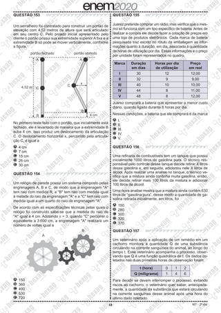 18 MT - 2º dia
QUESTÃO 153
Um serralheiro foi contratado para construir um portão de
elevação com 4,52 metros de altura que será articulado
em seu centro C. Pelo projeto inicial apresentado pelo
cliente o portão possui sua extremidade superior A fixa e a
extremidade B só pode se mover verticalmente, conforme
a figura.
No primeiro teste feito com o portão, que inicialmente está
fechado, ele é levantado de maneira que a extremidade B
suba 4 cm. Isso produz um deslocamento da articulação
C. O deslocamento horizontal x, percorrido pela articula-
ção C, é igual a
A 	4 cm
B 	7 cm
C 	15 cm
D 	26 cm
E 	30 cm
QUESTÃO 154
Um relógio de parede possui um sistema composto pelas
engrenagens A, B e C, de modo que a engrenagem A
tem raio com medida R; a B tem raio com medida igual
à metade do raio da engrenagem A e a C tem raio com
medida igual a um quarto do raio da engrenagem A.
De acordo com as especificações técnicas pelas quais o
relógio foi construído sabe-se que a medida do raio de
A igual a 4 cm. Adotando p = 3, quando C percorrer o
equivalente a 3.600 cm, a engrenagem A realizará um
número de voltas igual a
A 	150
B 	360
C 	400
D 	530
E 	720
QUESTÃO 155
Juarez pretende comprar um rádio, mas verifica que o mes-
mo só funciona com um tipo específico de bateria. Antes de
realizar a compra ele decide fazer a cotação de preços em
uma loja de produtos eletrônicos. Cada marca de bateria
pesquisada traz escrito no rótulo da embalagem as infor-
mações quanto à duração, em dia, associada à quantidade
de horas de utilização por dia. Essas informações e o preço
por unidade foram representados no quadro.
Marca Duração
em dias
Horas por dia
de utilização
Preço
em real
I 30 12 12,00
II 32 9 9,00
III 40 10 10,00
IV 44 8 11,00
V 48 8 12,00
Juarez comprará a bateria que apresentar o menor custo
diário, quando ligado durante 8 horas por dia.
Nessas condições, a bateria que ele comprará é da marca
A 	I.
B 	II.
C 	III.
D 	IV.
E 	V.
QUESTÃO 156
Uma refinaria de combustíveis tem um tanque que possui
inicialmente 1000 litros de gasolina pura. O técnico res-
ponsável pelo controle desse tanque decide retirar X litros
dessa gasolina e, em seguida, adicionou nele X litros de
álcool. Após realizar uma analise no tanque, o técnico ve-
rifica que a mistura ainda continha muita gasolina, então,
ele decide retirar mais 100 litros da mistura e adicionar
100 litros de álcool.
Uma nova analise mostra que a mistura ainda contém 630
litros de “gasolina pura”, desse modo a quantidade de ga-
solina retirada inicialmente, em litros, foi
A 	150.
B 	280.
C 	300.
D 	320.
E 	370.
QUESTÃO 157
Um veterinário após a aplicação de um remédio em um
cachorro monitora a quantidade Q de uma substância
circulando na corrente sanguínea do animal, ao longo do
tempo t. Esse veterinário acompanha o processo, obser-
vando que Q é uma função quadrática de t. Os dados co-
letados nas duas primeiras horas de observação foram:
t (hora) 0 1 2
Q (miligrama) 1 4 6
Para decidir se devem interromper o processo, evitando
riscos ao cachorro, o veterinário quer saber, antecipada-
mente, a quantidade da substância que estará circulando
na corrente sanguínea desse animal após uma hora do
último dado coletado.
 