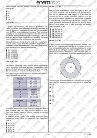 19 MT - 2º dia
Nas condições expostas, essa quantidade (em miligrama)
será igual a
A 	3.
B 	7.
C 	8.
D 	11.
E 	12.
QUESTÃO 158
O gerente de vendas de uma empresa que fabrica cal-
çados e que tem como clientes apenas lojas verificou no
mês de dezembro que seus clientes não têm comprado
mais de 10 de seus produtos por compra. Para incentivar
as compras em maior quantidade, ele estabelece um pre-
ço unitário p por produto dado pela função p(x) = 400 - x,
onde x é a quantidade de produtos comprados, conside-
rando uma compra de, no máximo, 300 produtos.
Sabendo-se que a receita de uma empresa é o valor arre-
cadado com a venda de certa quantidade de produtos. A
receita máxima que essa empresa pode ter quando fechar
uma venda com um determinado cliente é
A 	R$ 2.000,00.
B 	R$ 4.000,00.
C 	R$ 20.000,00.
D 	R$ 40.000,00.
E 	R$ 60.000,00.
QUESTÃO 159
Na casa de Yasmim e Pedro existem dois computadores
cujos acessórios utilizados estavam desgastados pelo
tempo. Os dois resolveram comprar para cada computa-
dor um mouse, um fone de ouvido e um teclado.
Após a realização de uma pesquisa de preço eles selecio-
naram as seguintes opções:
Mouses Preços
A R$ 39,90
B R$ 54,50
C R$ 89,00
Fones de ouvido Preços
A R$ 59,90
B R$ 99,00
C R$ 129,90
Teclados Preços
A R$ 135,00
B R$ 189,50
Enquanto Yasmim quer o fone de ouvido mais caro, Pedro
quer o mouse mais caro. Eles decidem realizar as com-
pras, mas querem gastar o mínimo possível na compra
dos outros acessórios.
A diferença entre o gasto com os três acessórios para
Yasmim e o gasto com os três acessórios para Pedro será
igual a
A 	R$20,10.
B 	R$20,90.
C 	R$21,10.
D 	R$21,90.
E 	R$22,30.
QUESTÃO 160
Um pequeno fabricante de calças da região do Brás em
São Paulo financiou junto a um banco os tecidos utiliza-
dos em sua fábrica em 2018. Pagou 20 % do valor dos
insumos no ato da compra, utilizando parte do lucro ob-
tido no ano anterior, e financiou o restante em 10 meses
a uma taxa de 2% ao mês a juros simples. Observou que
havia gastado o montante de R$ 208.800,00 com a par-
te financiada. Neste caso, o valor financiado dos tecidos
pelo fabricante foi de
A 	R$ 128.000,00
B 	R$ 144.500,00
C 	R$ 150.000,00
D 	R$ 174.000,00
E 	R$ 222.300,00
QUESTÃO 161
Com o objetivo de complementar sua renda familiar, Elia-
ne faz um curso para confecção de pingentes de colar.
Sua primeira cliente faz um pedido de um pingente com o
formato de um triângulo equilátero ABC e duas circunfe-
rências concêntricas de centro D, uma inscrita e outra cir-
cunscrita ao triângulo ABC. Conforme apresentado abaixo
Sabendo que a cliente quer que o perímetro do triângulo
seja de 6 cm, a medida da área sombreada da figura, em
cm2
, é:
A 	​​ 
​
dXX
 
3
 ​
 
___
 
2
 ​​
B 	​​ 
​
dXX
 
3
 ​
 
___
 
4
 ​​.
C 	​​ 
p​
dXX
 
3
 ​
 
____
 
2
 ​​.
D 	​​ 
p​
dXX
 
3
 ​
 
____
 
4
 ​​.
E 	p.
 