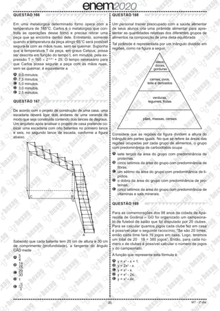 21 MT - 2º dia
QUESTÃO 166
Em uma metalúrgica determinado forno opera com a
temperatura de 185°C. Carlos é o metalúrgico que con-
trola as operações desse forno e precisa retirar uma
peça que se encontra dentro dele. Entretanto, somente
quando a temperatura da peça atingir 65°C será possível
segurá-la com as mãos nuas, sem se queimar. Suponha
que a temperatura T da peça, em graus Celsius, possa
ser descrita em função do tempo t, em minutos, pela ex-
pressão T = 160 × 2-0,8 t
+ 25. O tempo necessário para
que Carlos possa segurar a peça com as mãos nuas,
sem se queimar, é equivalente a
A 	9,0 minutos.
B 	7,5 minutos.
C 	5,0 minutos.
D 	3,0 minutos.
E 	2,5 minutos.
QUESTÃO 167
De acordo com o projeto de construção de uma casa, uma
escadaria deverá ligar dois andares de uma varanda de
modo que seja construída contendo dois lances de degraus.
Um arquiteto após analisar o projeto de casa pretende co-
locar uma escadaria com oito batentes no primeiro lance
e seis, no segundo lance de escada, conforme a figura
abaixo.
Sabendo que cada batente tem 20 cm de altura e 30 cm
de comprimento (profundidade), a tangente do ângulo
CÂD mede
A 	​​ 
5
 
__
 
4
 
​
​
B 	​​ 
14
 
___
 
15
 ​​
C 	​​ 
29
 
___
 
30
 ​​
D 	1
E 	​​ 
​
dXX 
3 ​
 
___
 
3
 ​​
QUESTÃO 168
Um personal trainer preocupado com a saúde alimentar
de seus alunos cria uma pirâmide alimentar para apre-
sentar as quantidades relativas dos diferentes grupos de
alimentos na composição de uma dieta equilibrada
Tal pirâmide é representada por um triângulo dividido em
regiões, como na figura a seguir.
Considere que as regiões da figura dividem a altura do
triângulo em partes iguais. No que se refere às áreas das
regiões ocupadas por cada grupo de alimentos, o grupo
com predominância de carboidratos ocupa
A 	sete terços da área do grupo com predominância de
proteínas.
B 	cinco sétimos da área do grupo com predominância de
fibras.
C 	um sétimo da área do grupo com predominância de li-
pídios.
D 	o dobro da área do grupo com predominância de pro-
teínas.
E 	cinco sétimos da área do grupo com predominância de
vitaminas e sais minerais.
QUESTÃO 169
Para as comemorações dos 98 anos da cidade de Apa-
recida de Goiânia – GO foi organizado um campeona-
to de futebol de salão que foi disputado por 20 clubes.
Para se calcular quantos jogos cada clube fez em casa
é possível usar o seguinte raciocínio: “Se são 20 times,
então cada time fará 19 jogos em casa. Logo, teremos
um total de 20 ⋅ 19 = 380 jogos”. Então, para cada nú-
mero x de clubes é possível calcular o número de jogos
y do campeonato.
A função que representa esta fórmula é
A 	y = x2
- x + 1.
B 	y = 2x2
- x.
C 	y = x2
- x.
D 	y = x2
- 2x.
E 	y = x2
- 4x.
 