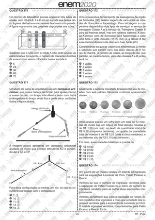 22 MT - 2º dia
QUESTÃO 170
Um técnico de laboratório precisa organizar três tubos de
ensaio, com rótulos A, B e C em um suporte que possui cin-
co lugares alinhados e encontra-se fixado em uma parede.
A figura mostra uma das possíveis disposições dos tubos.
Sabendo que o tubo com o rótulo A não pode ocupar as
extremidades do suporte, o número de maneiras distintas
de esses tubos serem colocados nesse suporte é
A 	6.
B 	24.
C 	36.
D 	48.
E 	72.
QUESTÃO 171
Um aluno do curso de arquitetura usa um compasso arti-
culável, que possui cabeça de fricção para ajuste preciso
e suave do raio, um braço articulável e outro com barra
prolongadora do braço, onde fica a ponta seca, conforme
ilustra a figura abaixo.
A imagem abaixo apresenta um compasso articulável
ajustado de modo que o braço articulável ​​

 
AO​​ é perpen-
dicular a ​​

 
AB​​ e ​​

 
OP​​.
Para essa configuração, a medida, em cm, do raio da cir-
cunferência traçado com o compasso é
A 	7 ​​dXX 
3 ​​.
B 	10 ​​dXX 
3 ​​.
C 	11 ​​dXX 
3 ​​.
D 	12 ​​dXX 
3 ​​.
E 	13 ​​dXX 
3 ​​.
QUESTÃO 172
Uma cooperativa de transporte de passageiros da região
de Sorocaba (SP) realiza viagens de vans entre as cida-
des de Sorocaba e Itapetininga. Para tal viagem a coo-
perativa disponibiliza dois tipos de serviços, o serviço de
transporte Classe A e o serviço de Transporte Classe B
para as mesmas rotas, mas em horários distintos. A clas-
se A possui vans de Sorocaba para Itapetininga a cada
uma hora e vinte minutos (1h 20 min) já a classe B faz
esse mesmo itinerário de duas em duas horas (2h).
Considerando-se que as viagens se encerram às 23 horas
e sabendo que partem vans das duas classes às 6 ho-
ras da manhã. O número de vezes, ao longo do dia, que
partirão, ao mesmo tempo, vans das classes A e B juntas
será de
A 	5 vezes
B 	6 vezes
C 	7 vezes
D 	8 vezes
E 	9 vezes
QUESTÃO 173
Atualmente o sistema monetário brasileiro faz uso de mo-
edas com seis valores diferentes conforme apresentado
abaixo.
Uma pessoa possui um cofre com um total de 72 moe-
das de modo que um oitavo do total dessas moedas é
de R$ 1,00 (um real); um sexto da quantidade total é de
R$ 0,50 (cinquenta centavos); um quarto da quantidade
total de moedas é de R$ 0,25 (vinte e cinco centavos); e
as restantes são de R$ 0,10 (dez centavos).
Em reais, essas moedas totalizam a quantia de
A 	R$ 19,50.
B 	R$ 22,80.
C 	R$ 23,50.
D 	R$ 23,80.
E 	R$ 31,50.
QUESTÃO 174
Um guichê de um museu vendeu um total de 78 ingressos
para as exposições Leonardo da Vinci, Pablo Picasso e
Renoir
Verificou-se que o número de ingressos vendidos para
a exposição de Pablo Picasso foi o dobro do número de
ingressos vendidos para as outras duas exposições con-
juntamente.
Verificou-se também que, para a exposição de Renoir, fo-
ram vendidos dois ingressos a mais que a metade dos in-
gressos vendidos para a exposição de Leonardo da Vinci.
O total de ingressos vendidos, conjuntamente, para Pablo
Picasso e Renoir, foi de
 