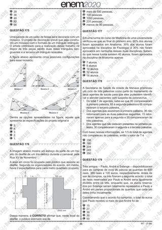 23 MT - 2º dia
A 	28
B 	36
C 	48
D 	62
E 	66
QUESTÃO 175
Uma parede de um salão de festas será decorada com um
mosaico. O projeto de decoração prevê que seja constru-
ído um mosaico com o formato de um triângulo retângulo.
O artista contratado para a realização desse trabalho irá
dispor de três peças sendo duas delas triângulos con-
gruentes e a terceira um triângulo isósceles.
A figura abaixo apresenta cinco possíveis configurações
para esse mosaico.
Dentre as opções apresentadas na figura, aquele que
apresenta as especificações do projeto original é
A 	5.
B 	4.
C 	3.
D 	2.
E 	1.
QUESTÃO 176
A imagem abaixo mostra um esboço da parte de um tra-
jeto do desfile de um trio elétrico durante o carnaval, pela
Rua XV de Novembro
A área em cinza foi ocupada pelo público que assistia ao
desfile. Segundo os organizadores do evento, em média,
havia 2 espectadores para cada metro quadrado ocupado.
Dessa maneira, é CORRETO afirmar que, neste local do
desfile, o público estimado era de
A 	mais de 550 pessoas.
B 	100 pessoas.
C 	1000 pessoas.
D 	231 pessoas.
E 	menos de 80 pessoas.
QUESTÃO 177
Em uma turma do curso de Medicina de uma universidade
verificou-se que ao final do primeiro ano, 60% dos alunos
foram aprovados em Anatomia; 30% dos alunos foram
aprovados na disciplina de Fisiologia; e 30% não foram
aprovados em nenhuma dessas duas disciplinas. Saben-
do que nessa turma existem 40 alunos, foram aprovados
na disciplina de Anatomia apenas
A 	7 alunos
B 	8 alunos
C 	10 alunos
D 	12 alunos
E 	16 alunos
QUESTÃO 178
A Secretaria de Saúde da cidade de Manaus promoveu
um ciclo de três palestras como parte do treinamento de
seus agentes de saúde para que eles pudessem identifi-
car e atender pacientes com suspeita de coronavírus.
1. 	Do total T de agentes, sabe-se que 80 compareceram
à primeira palestra, 85 à segunda palestra e 65 compa-
receram à terceira palestra.
2. 	Dos agentes que assistiram à primeira palestra, 36 não
retornaram para as duas palestras seguintes, 15 retor-
naram apenas para a segunda e 20 compareceram às
três palestras.
3. 	Dos agentes que não estavam presentes na primeira pa-
lestra, 30 compareceram à segunda e à terceira palestras.
Com base nessas informações, se 1/3 do total de agentes
não compareceu às palestras, então o valor de T é
A 	150
B 	180
C 	204
D 	245
E 	350
QUESTÃO 179
Três amigos – Paulo, André e Solange – disponibilizaram
para as compras de ovos de páscoa as quantias de 600
reais, 360 reais e 120 euros, respectivamente. Antes de
sair às compras, os três fizeram o seguinte acordo: o total
de reais reservados por Paulo e André seria igualmente
dividido entre os três, enquanto que, os euros reserva-
dos por Solange seriam totalmente repassados a Paulo e
André em partes proporcionais às quantias que cada um
deles tinha inicialmente.
Considerando que o acordo foi cumprido, o total de euros
que Paulo recebeu a mais do que André foi de
A 	15
B 	27
C 	30
D 	35
E 	50
 
