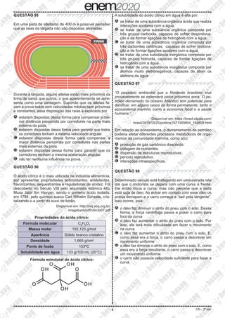 4 CN - 2º dia
QUESTÃO 95
Em uma pista de atletismo de 400 m é possível perceber
que as raias da largada não são dispostas alinhadas.
FINISH
Durante a largada, alguns atletas estão mais próximos da
linha de saída que outros, o que aparentemente se apre-
senta como uma vantagem. Supondo que os atletas fa-
zem a prova todos com velocidades médias bem próximas
e constantes, essa disposição das raias é explicada por
A 	estarem dispostas dessa forma para compensar a me-
nor distância percorrida por corredores na parte mais
externa da pista.
B 	estarem dispostas dessa forma para garantir que todos
os corredores tenham a mesma velocidade angular.
C 	estarem dispostas dessa forma para compensar a
maior distância percorrida por corredores nas partes
mais externas da pista.
D 	estarem dispostas dessa forma para garantir que os
corredores tenham a mesma aceleração angular.
E 	não ter nenhuma influência na prova.
QUESTÃO 96
O ácido cítrico é o mais utilizado na indústria alimentícia,
por apresentar propriedades antioxidantes, acidulantes,
flavorizantes, sequestrantes e reguladoras de acidez. Foi
descoberto no Século VIII pelo alquimista islâmico Abu
Musa Jabir Ibn Hayyan, sendo o primeiro ácido isolado,
em 1784, pelo químico sueco Carl Wihelm Scheele, cris-
talizando-o a partir do suco de limão.
Disponível em: http://rvq.sbq.org.br/
imagebank/pdf/v9n3a07.pdf
Propriedades do ácido cítrico:
Fórmula molecular C6
H8
O7
Massa molar 192,123 g/mol
Aparência Sólido branco cristalino
Densidade 1,665 g/cm3
Ponto de fusão 153ºC
Solubilidade em água 133 g/100 mL (20°C)
Fórmula estrutural do ácido cítrico:
A solubilidade do ácido cítrico em água é alta por:
A 	se tratar de uma substância orgânica ácida que realiza
interações apolares com a água.
B 	se tratar de uma substância orgânica composta por
três grupos carboxila, capazes de sofrer desprotona-
ção e de formar ligações de hidrogênio com a água.
C 	se tratar de uma substância orgânica composta por
três carbonilas cetônicas, capazes de sofrer protona-
ção e de formar ligações apolares com a água.
D 	se tratar de uma substância inorgânica composta por
três grupos hidroxila, capazes de formar ligações de
hidrogênio com a água.
E 	se tratar de uma substância inorgânica composta por
átomos muito eletronegativos, capazes de atrair os
elétrons da água.
QUESTÃO 97
“O pesadelo ambiental que o Nordeste brasileiro vive
provavelmente se estenderá pelos próximos anos. O pe-
tróleo derramado no oceano Atlântico tem potencial para
danificar, em alguns casos de forma permanente, tanto o
ecossistema marinho como a economia local e a saúde
humana.”
Disponível em: https://brasil.elpais.com/
brasil/2019/10/25/politica/1571959904_104809.html
Em relação ao ecossistema, o derramamento de petróleo
poderia afetar diferentes processos metabólicos de orga-
nismos da comunidade marinha, como a(o)
A 	produção de gás carbônico dissolvido.
B 	ciclagem de nutrientes.
C 	dispersão de estruturas reprodutivas.
D 	período reprodutivo.
E 	interações intraespecíficas.
QUESTÃO 98
Determinado veículo está trafegando em uma estrada reta
até que o motorista se depara com uma curva à frente.
Ele então inicia a curva, mas não percebe que a pista
está suja de óleo. Ao entrar em contato com esse óleo os
pneus derrapam e o carro começa a “sair pela tangente”.
Isso ocorre, pois
A 	o óleo faz diminuir o atrito do pneu com o solo. Dessa
forma, a força centrífuga passa a puxar o carro para
fora da curva
B 	o óleo faz aumentar o atrito do pneu com o solo. Por
isso, ele terá mais dificuldade em fazer o movimento
na curva
C 	o óleo faz aumentar o atrito do pneu com o solo. E,
como essa era a força, o carro passa a descrever um
movimento uniforme
D 	o óleo faz diminuir o atrito do pneu com o solo. E, como
essa era a força resultante, o carro passa a descrever
um movimento uniforme
E 	o carro não possuía velocidade suficiente para fazer a
curva
 
