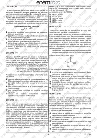 5 CN - 2º dia
QUESTÃO 99
Os anticongelantes automotivos são substâncias que se
adicionam à gasolina e ao diesel para evitar sua solidifica-
ção no inverno e em climas frios. De modo geral, anticon-
gelantes são compostos químicos que se adicionam aos
líquidos a fim de se reduzir seu ponto de fusão.
O etanodiol é largamente utilizado como anticongelante
automotivo. Sua estrutura está representada abaixo. Essa
substância pode ser utilizada como anticongelante, porque:
Fórmula estrutural do etanodiol
A 	aumenta a densidade do combustível por apresentar
isomeria geométrica.
B 	pode formar uma suspensão coloidal com o combustí-
vel, evaporando no lugar dele.
C 	pode se solubilizar em combustíveis, provocando o
efeito coligativo do abaixamento crioscópico.
D 	aumenta a pressão de vapor do combustível, o que au-
menta sua temperatura de congelamento.
E 	diminui a densidade do combustível por apresentar
isomeria óptica.
QUESTÃO 100
Pesquisas de DNA sugerem que todos os humanos so-
breviventes descendem de uma mulher que viveu talvez
200.000 anos atrás. Pesquisas também mostram que a
história começa na África, lar da maior variação no DNA
humano e, portanto, do local mais antigo. Por conseguin-
te, a mulher foi prontamente apelidada de "Eva Africana".
Cann, Rebecca L., Mark Stoneking, and Allan C.
Wilson. Nature 325.6099 (1987): 31. Disponível
em : https://www.nature.com/articles/325031a0
A descendência humana relacionada a uma mulher pode
ser inferida
A 	devido à possibilidade de traçar a genealogia através do
DNA mitocondrial, transmitido pelo gameta feminino.
B 	por toda mulher transmitir apenas o cromossomo
sexual X.
C 	pelo cromossomo sexual X e, eventualmente, pelo
cromossomo Y.
D 	pela característica universal do material genético
humano.
E 	através de análises moleculares utilizando
determinados genes do DNA nuclear.
QUESTÃO 101
Paulo e mais um amigo seguiam em seu carro. Distraído,
ele não percebeu que a gasolina estava acabando e, em
certo momento, ficou sem combustível e ligou para um
reboque. Porém, lhe foi informado que demorariam cerca
de 20 min para chegar e ele precisava tirar o carro da es-
trada. Inicialmente, Paulo e seu amigo conseguiram em-
purrar o carro para o acostamento, com velocidade cons-
tante, fazendo forças iguais. Mas, ao chegar o reboque,
precisaram empurrar o carro pela sua rampa, que fazia
45º com a horizontal. Considerando que empurraram com
a mesma força que antes, somente os 2 não conseguiram
subir o carro e precisaram pedir ajuda ao motorista. Qual
a mínima força feita pelo motorista? É maior, menor ou
igual à realizada pelos 2 amigos?
Dados: g = 10 m/s2
; coeficiente de atrito do pneu com o
solo = 0,7; coeficiente de atrito do pneu com a rampa =
0,5; sen 45 = cos 45 = 0,7
A massa do carro é de 1000 kg
A 	3.500N, menor
B 	3.500N, igual
C 	10.500N, maior
D 	5.250N, maior
E 	5.250N, menor
QUESTÃO 102
“Quem nunca sentiu dor em alguma parte do corpo após
atividade física que atire a primeira pedra.
A dor aparece na maioria das vezes quando exercitamos
o nosso corpo. Quando a dor é aguda, durante a atividade
física, deve ser observada e avaliada com muito critério,
pois pode ter ocorrido alguma lesão mais grave. Falar em
dor causada por acúmulo de ácido lático na musculatura
é algo já ultrapassado, pois sabemos que apés alguns mi-
nutos já não mais temos acúmulo dessa substância nas
células musculares.”
Disponível em: https://exame.abril.com.br/negocios/jp/dores-
na-coluna-apos-exercicio-fisico-sa%CC%83o-preocupantes/
Fórmula estrutural do ácido lático:
Essa substância apresenta isomeria
A 	funcional, pois apresenta dois grupos funcionais distin-
tos em uma mesma molécula.
B 	geométrica, pois quando as duas hidroxilas estão do
mesmo lado, temos o isômero cis, quando em lados
opostos, o isômero trans.
C 	de posição, já que a carboxila pode variar de posição.
D 	óptica, já que o carbono 2 é quiral por apresentar 4 li-
gantes diferentes.
E 	funcional, já que o grupo ácido carboxílico é isômero
do grupo álcool.
QUESTÃO 103
Durante uma aula de citologia, a professora de biologia
fez uma atividade: elaborou uma preparação em que
adicionou uma amostra de Saccharomyces cerevisiae e
fragmentos do bulbo de cebola. O intuito da atividade era
identificar diferentes tipos celulares.
Se reconhecidas, as estruturas celulares que permitiriam
a separação das amostras são
A 	parede celular e retículo endoplasmático, estruturas
presentes nas células de fungos.
B 	mitocôndrias e cloroplastos, que não são observados
em células bacterianas.
C 	envoltório nuclear e nucléolo, característicos das célu-
las eucarióticas.
D 	Organelas membranosas, presentes somente nas cé-
lulas eucarióticas.
E 	vacúolo e cloroplastos, características de células vege-
tais.
 