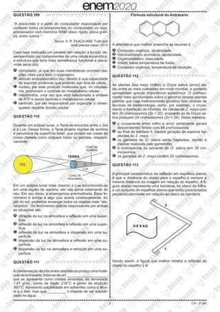 7 CN - 2º dia
QUESTÃO 109
“A placa-mãe é a parte do computador responsável por
controlar todos os componentes do computador, ou seja,
processador com memória RAM, disco rígido, placa gráfi-
ca, entre outros.”
Souza, A. R. PLACA-MÃE Tudo que
você precisa saber, 2015
Caso seja realizado um paralelo em relação à função de-
sempenhada por componentes de uma célula eucariótica,
a estrutura que teria mais semelhança funcional à placa-
-mãe seria o(a)
A 	cloroplasto, já que em suas membranas ocorrem rea-
ções vitais para todo o organismo.
B 	retículo endoplasmático liso, devido à sua capacidade
de exportar proteínas que poderão agir fora da célula.
C 	núcleo, por este produzir moléculas que, no citoplas-
ma, promovem o controle do metabolismo celular.
D 	mitocôndria, uma vez que está relacionada a síntese
de ATP e assim controla o metabolismo celular
E 	centríolo, por ser responsável por organizar o citoes-
queleto durante divisão celular.
QUESTÃO 110
Durante um eclipse lunar, a Terra se encontra entre o Sol
e a Lua. Dessa forma, a Terra projeta regiões de sombra
e penumbra na superfície lunar, que podem ser vistas do
nosso planeta como eclipses totais ou parciais, respecti-
vamente.
TERRA
LUA
CONE DE
PENUMBRA
CONE DE
SOMBRA
SOL
Em um eclipse lunar total, mesmo a Lua encontrando-se
em uma região de sombra, ela não some totalmente do
céu. Em vez disso, a enxergamos avermelhada. Esse fe-
nômeno é similar a algo que ocorre cotidianamente. Ao
pôr do sol, podemos enxergar todos os objetos mais “ala-
ranjados”. Os fenômenos ópticos responsáveis por ambas
as situações são:
A 	difração da luz na atmosfera e reflexão em uma super-
fície
B 	reflexão da luz na atmosfera e reflexão em uma super-
fície
C 	reflexão da luz na atmosfera e dispersão em uma su-
perfície
D 	dispersão da luz na atmosfera e reflexão em uma su-
perfície
E 	dispersão da luz na atmosfera e refração em uma su-
perfície
QUESTÃO 111
Acondensação de três anéis aromáticos produz uma molé-
culadeantraceno;trata-sedeum____________________
que se apresenta como cristais amarelos, de densidade
1,47 g/mL, ponto de fusão 216°C e ponto de ebulição
360°C. Apresenta solubilidade em solventes como o álco-
ol e o éter, mas sua _________ o impede de ser solubili-
zado na água.
Fórmula estrutural do Antraceno
A alternativa que melhor preenche as lacunas é:
A 	Composto orgânico, alcalinidade.
B 	Hidrocarboneto aromático, apolaridade.
C 	Organometálico, basicidade.
D 	Volátil, baixa temperatura de fusão.
E 	Composto orgânico, temperatura de ebulição.
QUESTÃO 112
As plantas Zea mays (milho) e Oryza sativa (arroz) es-
tão entre as mais cultivadas em nível mundial, e portanto
apresentam grande importância econômica. O conheci-
mento mais aprofundado sobre o genoma dessas plantas
permite que haja melhoramento genético feito através de
técnicas de biotecnologia, como, por exemplo, o cruza-
mento e formação de híbridos. As células de Z. mays con-
têm 20 cromossomos (2n = 20), enquanto as de Oryza sa-
tiva possuem 24 cromossomos (2n = 24). Desta maneira,
A 	o cruzamento entre milho e arroz certamente gerará
descendentes férteis com 44 cromossomos.
B 	ao final da telófase II, haverá geração de esporos ha-
ploides de Z. mays.
C 	os gametas de O. sativa serão haploides, devido à
meiose realizada pelo gametófito.
D 	o endosperma da semente de O. sativa tem 30 cro-
mossomos.
E 	os gametas de Z. mays contêm 20 cromossomos.
QUESTÃO 113
A principal característica da reflexão em espelhos planos
é que a distância do objeto para o espelho é sempre a
mesma distância da imagem em relação ao espelho. A fi-
gura abaixo representa uma bandeira, no plano da folha,
e um conjunto de espelhos planos que estão posicionados
perpendicularmente em relação ao plano da bandeira.
2
1
H E X AG
Sendo assim, a figura que melhor mostra a reflexão do
objeto no espelho 2 é:
 