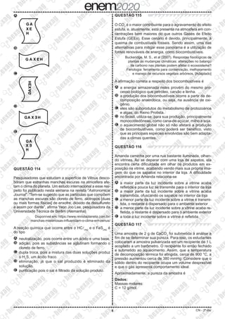 8 CN - 2º dia
A 	
G A
X E
H
B 	
H
G A X E
C 	
G
A
HEX
D 	
GA X Ǝ H
E 	
GA
X Ǝ
H
QUESTÃO 114
Pesquisadores que estudam a superfície de Vênus desco-
briram que estranhas manchas escuras na atmosfera afe-
tam o clima do planeta. Um estudo internacional a esse res-
peito foi publicado nesta semana na revista “Astronomical
Journal”. “Tem-se sugerido que as partículas que compõem
as manchas escuras são cloreto de ferro, alótropos [duas
ou mais formas físicas] de enxofre, dióxido de dissulfureto
e assim por diante”, afirma Yeon Joo Lee, pesquisadora da
Universidade Técnica de Berlim (Alemanha).
Disponível em: https://www.revistaplaneta.com.br/
manchas-misteriosas-influenciam-o-clima-em-venus/
A reação química que ocorre entre o HCl(aq)
e o FeS(aq)
é
do tipo
A 	neutralização, pois ocorre entre um ácido e uma base.
B 	adição, pois as substâncias se aglutinam formando o
cloreto de ferro.
C 	dupla troca, pois a mistura das duas soluções produz
o H2
S, um ácido fraco.
D 	eliminação, já que o sal produzido é eliminado da
solução.
E 	purificação pois o sal é filtrado da solução produto.
QUESTÃO 115
O CO2
é o maior contribuinte para o agravamento do efeito
estufa, e, atualmente, está presente na atmosfera em con-
centrações bem maiores do que outros Gases de Efeito
Estufa (GEEs). Esse cenário é devido, principalmente, à
queima de combustíveis fósseis. Sendo assim, uma das
alternativas para mitigar esse panorama é a utilização de
fontes renováveis de energia, como biocombustíveis.
Buckeridge, M. S., et al (2007). Respostas fisiológicas de
plantas às mudanças climáticas: alterações no balanço
de carbono nas plantas podem afetar o ecossistema?
Fenologia: ferramenta para conservação, melhoramento
e manejo de recursos vegetais arbóreos. [Adaptado]
A afirmação correta a respeito dos biocombustíveis é
A 	a energia armazenada neles provém do mesmo pro-
cesso biológico que petróleo, carvão e lenha.
B 	a produção dos biocombustíveis ocorre a partir da de-
composição anaeróbica, ou seja, na ausência de oxi-
gênio.
C 	eles são subprodutos do metabolismo de protozoários
e algas, do Reino Protista.
D 	no Brasil, utiliza-se, para sua produção, principalmente
monocotiledôneas, como cana-de-açúcar, milho e soja.
E 	o aquecimento global não só não afetará a produção
de biocombustíveis, como poderá ser benéfico, visto
que as principais espécies envolvidas são bem adapta-
das a climas quentes.
QUESTÃO 116
Amanda caminha por uma rua bastante iluminada, olhan-
do vitrines. Ao se deparar com uma loja de sapatos, ela
encontra certa dificuldade em olhar os produtos em ex-
posição na vitrine, acabando vendo mais sua própria ima-
gem do que os sapatos no interior da loja. A dificuldade
encontrada por Amanda relaciona-se
A 	a maior parte da luz incidente sobre a vitrine acaba
refletida e pouca luz se transmite para o interior da loja
B 	a maior parte da luz incidente sobre a vitrine acaba
transmitida, ofuscando os sapatos no interior da loja
C 	a menor parte da luz incidente sobre a vitrine é transmi-
tida, o restante é dispersado para o ambiente exterior
D 	a menor parte da luz incidente sobre a vitrine acaba re-
fletida, o restante é dispersado para o ambiente exterior
E 	a toda a luz incidente sobre a vitrine é refletida
QUESTÃO 117
Uma amostra de 2 g de CaCO3
foi submetida à análise a
fim de se determinar sua pureza. Para isso, os estudantes
colocaram a amostra pulverizada em um recipiente de 1 L
acoplado a um barômetro. O recipiente foi então fechado
e submetido ao aquecimento. Assim, que a temperatura
de decomposição térmica foi atingida, cerca de 900 °C, a
pressão aumentou cerca de 380 mmHg. Considere que o
sólido dentro do recipiente ocupa um volume desprezível
e que o gás apresenta comportamento ideal.
Aproximadamente, a pureza da amostra é
Dados:
Massas molares:
C = 12 g/mol
 