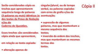 Cópia II
Serão considerados cópia os
trechos que apresentarem
sequência longa de palavras
(3 palavras ou mais) idênticas às
dos textos da Prova de Redação
e/ou do
Caderno de Questões.
Esses trechos são considerados
cópia ainda que apresentem,
em relação ao texto copiado:
• alteração apenas de
singular/plural, ou de tempo
verbal, ou palavras copiadas
com erros de grafia e/ou de
acentuação;
• supressão de algumas
palavras, mas que mantenham a
mesma sequência dos
textos;
• inversão da ordem dos trechos,
mas que mantenham os mesmos
termos dos
textos.
 