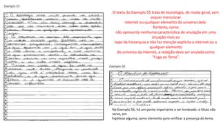 O texto do Exemplo 55 trata de tecnologia, de modo geral, sem
sequer mencionar
internet ou qualquer elemento do universo dela.
Portanto, como
não apresenta nenhuma característica de anulação em uma
situação mais ao
topo da hierarquia e não faz menção explícita a internet ou a
qualquer elemento
do universo da internet, a redação deve ser anulada como
“Fuga ao Tema”.
No Exemplo 56, há um ponto importante a ser lembrado: o título não
serve, em
hipótese alguma, como elemento para verificar a presença do tema.
 