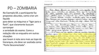 PD – ZOMBARIA
No Exemplo 69, o participante faz
propostas absurdas, como criar um
líquido
para deter as máquinas e “ligar para o
flash”, que claramente buscam
corromper
a seriedade do exame. Como a
redação não se enquadra em outras
situações
que levam à nota zero mais ao topo da
hierarquia, ela deve ser avaliada como
“Parte Desconectada”.
 