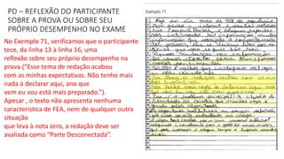 PD – REFLEXÃO DO PARTICIPANTE
SOBRE A PROVA OU SOBRE SEU
PRÓPRIO DESEMPENHO NO EXAME
No Exemplo 71, verificamos que o participante
tece, da linha 13 à linha 16, uma
reflexão sobre seu próprio desempenho na
prova (“Esse tema de redação acabou
com as minhas expectativas. Não tenho mais
nada à declarar aqui, ano que
vem eu vou está mais preparado.”).
Apesar , o texto não apresenta nenhuma
característica de FEA, nem de qualquer outra
situação
que leva à nota zero, a redação deve ser
avaliada como “Parte Desconectada”.
 