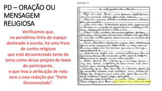 PD – ORAÇÃO OU
MENSAGEM
RELIGIOSA
Verificamos que,
na penúltima linha do espaço
destinado à escrita, há uma frase
de cunho religioso
que está desconectada tanto do
tema como desse projeto de texto
do participante,
o que leva à atribuição de nota
zero a essa redação por “Parte
Desconectada”.
 