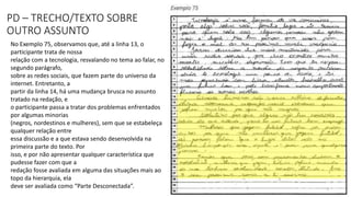 PD – TRECHO/TEXTO SOBRE
OUTRO ASSUNTO
No Exemplo 75, observamos que, até a linha 13, o
participante trata de nossa
relação com a tecnologia, resvalando no tema ao falar, no
segundo parágrafo,
sobre as redes sociais, que fazem parte do universo da
internet. Entretanto, a
partir da linha 14, há uma mudança brusca no assunto
tratado na redação, e
o participante passa a tratar dos problemas enfrentados
por algumas minorias
(negros, nordestinos e mulheres), sem que se estabeleça
qualquer relação entre
essa discussão e a que estava sendo desenvolvida na
primeira parte do texto. Por
isso, e por não apresentar qualquer característica que
pudesse fazer com que a
redação fosse avaliada em alguma das situações mais ao
topo da hierarquia, ela
deve ser avaliada como “Parte Desconectada”.
 