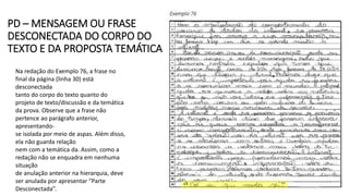 PD – MENSAGEM OU FRASE
DESCONECTADA DO CORPO DO
TEXTO E DA PROPOSTA TEMÁTICA
Na redação do Exemplo 76, a frase no
final da página (linha 30) está
desconectada
tanto do corpo do texto quanto do
projeto de texto/discussão e da temática
da prova. Observe que a frase não
pertence ao parágrafo anterior,
apresentando-
se isolada por meio de aspas. Além disso,
ela não guarda relação
nem com a temática da. Assim, como a
redação não se enquadra em nenhuma
situação
de anulação anterior na hierarquia, deve
ser anulada por apresentar “Parte
Desconectada”.
 