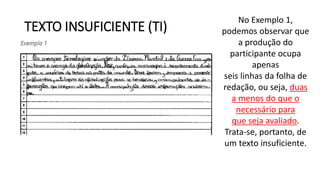TEXTO INSUFICIENTE (TI)
No Exemplo 1,
podemos observar que
a produção do
participante ocupa
apenas
seis linhas da folha de
redação, ou seja, duas
a menos do que o
necessário para
que seja avaliado.
Trata-se, portanto, de
um texto insuficiente.
 