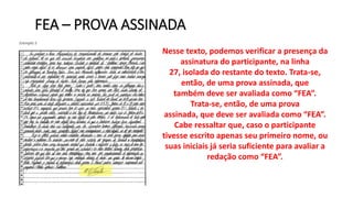 FEA – PROVA ASSINADA
Nesse texto, podemos verificar a presença da
assinatura do participante, na linha
27, isolada do restante do texto. Trata-se,
então, de uma prova assinada, que
também deve ser avaliada como “FEA”.
Trata-se, então, de uma prova
assinada, que deve ser avaliada como “FEA”.
Cabe ressaltar que, caso o participante
tivesse escrito apenas seu primeiro nome, ou
suas iniciais já seria suficiente para avaliar a
redação como “FEA”.
 