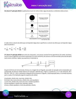 ENEM 2° APLICAÇÃO 2010
12
26. (Enem 2ª aplicação 2010) Se pudéssemos reunir em esferas toda a água do planeta, os diâmetros delas seriam:
A razão entre o volume da esfera que corresponde à água doce superficial e o volume da esfera que corresponde à água
doce do planeta é
a) 1
343
b) 1
49
c)
1
7
d)
29
136
e) 136
203
27. (Enem 2ª aplicação 2010) Numa feira de artesanato, uma pessoa constrói formas geométricas de aviões, bicicletas,
carros e outros engenhos com arame inextensível. Em certo momento, ele construiu uma forma tendo como eixo de apoio
outro arame retilíneo e rígido, cuja aparência é mostrada na
Ao girar tal forma em torno do eixo, formou-se a imagem de um foguete, que pode ser pensado como composição, por
justaposição, de diversos sólidos básicos de revolução. Sabendo que, a figura, os pontos B, C, E e F são colineares, AB =
4FG, BC = 3FG, EF = 2FG, e utilizando-se daquela forma de pensar o foguete, a decomposição deste, no sentido da ponta
para a cauda, é formada pela seguinte sequência de sólidos
a) pirâmide, cilindro reto, cone reto, cilindro reto.
b) cilindro reto, tronco de cone, cilindro reto, cone equilátero.
c) cone reto, cilindro reto, tronco de cone e cilindro equilátero.
d) cone equilátero, cilindro reto, pirâmide, cilindro.
e) cone, cilindro equilátero, tronco de pirâmide, cilindro.
 