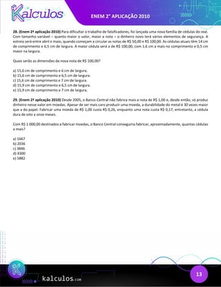 ENEM 2° APLICAÇÃO 2010
13
28. (Enem 2ª aplicação 2010) Para dificultar o trabalho de falsificadores, foi lançada uma nova família de cédulas do real.
Com tamanho variável – quanto maior o valor, maior a nota – o dinheiro novo terá vários elementos de segurança. A
estreia será entre abril e maio, quando começam a circular as notas de R$ 50,00 e R$ 100,00. As cédulas atuais têm 14 cm
de comprimento e 6,5 cm de largura. A maior cédula será a de R$ 100,00, com 1,6 cm a mais no comprimento e 0,5 cm
maior na largura.
Quais serão as dimensões da nova nota de R$ 100,00?
a) 15,6 cm de comprimento e 6 cm de largura.
b) 15,6 cm de comprimento e 6,5 cm de largura.
c) 15,6 cm de comprimento e 7 cm de largura.
d) 15,9 cm de comprimento e 6,5 cm de largura.
e) 15,9 cm de comprimento e 7 cm de largura.
29. (Enem 2ª aplicação 2010) Desde 2005, o Banco Central não fabrica mais a nota de R$ 1,00 e, desde então, só produz
dinheiro nesse valor em moedas. Apesar de ser mais caro produzir uma moeda, a durabilidade do metal é 30 vezes maior
que a do papel. Fabricar uma moeda de R$ 1,00 custa R$ 0,26, enquanto uma nota custa R$ 0,17, entretanto, a cédula
dura de oito a onze meses.
Com R$ 1 000,00 destinados a fabricar moedas, o Banco Central conseguiria fabricar, aproximadamente, quantas cédulas
a mais?
a) 1667
b) 2036
c) 3846
d) 4300
e) 5882
 