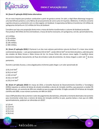 ENEM 2° APLICAÇÃO 2010
16
34. (Enem 2ª aplicação 2010) Fontes alternativas
Há um novo impulso para produzir combustível a partir de gordura animal. Em abril, a High Plains Bioenergy inaugurou
uma biorrefinaria próxima a uma fábrica de processamento de carne suína em Guymon, Oklahoma. A refinaria converte
a gordura do porco, juntamente com o o óleo vegetal, em biodiesel. A expectativa da fábrica é transformar 14 milhões de
quilogramas de banha em 112 milhões de litros de biodiesel.
Considere que haja uma proporção direta entre a massa de banha transformada e o volume de biodiesel produzido.
Para produzir 48 milhões de litros de biodiesel, a massa de banha necessária, em quilogramas, será de, aproximadamente,
a) 6 milhões.
b) 33 milhões.
c) 78 milhões.
d) 146 milhões.
e) 384 milhões.
35. (Enem 2ª aplicação 2010) O Pantanal é um dos mais valiosos patrimônios naturais do Brasil. É a maior área úmida
continental do planeta — com aproximadamente 210 mil 2
km , sendo 140 mil 2
km em território brasileiro, cobrindo parte
dos estados de Mato Grosso e Mato Grosso do Sul. As chuvas fortes são comuns nessa região. O equilíbrio desse
ecossistema depende, basicamente, do fluxo de entrada e saída de enchentes. As cheias chegam a cobrir até 2
3
da área
pantaneira.
Durante o período chuvoso, a área alagada pelas enchentes pode chegar a um valor aproximado de
a) 91,3 mil 2
km
b) 93,3 mil 2
km
c) 140 mil 2
km
d) 152,1 mil 2
km
e) 233,3 mil 2
km
36. (Enem 2ª aplicação 2010) Em março de 2010, o Conselho Nacional de Desenvolvimento Científico e Tecnológico
(CNPq) reajustou os valores de bolsas de estudo concedidas a alunos de iniciação científica, que passaram a receber R$
360,00 mensais, um aumento de 20% com relação ao que era pago até então. O órgão concedia 29 mil bolsas de iniciação
científica até 2009, e esse número aumentou em 48% em 2010.
Caso o CNPq decidisse não aumentar o valor dos pagamentos dos bolsistas, utilizando o montante destinado a tal aumento
para incrementar ainda mais o número de bolsas de iniciação científica no país, quantas bolsas a mais que em 2009,
aproximadamente, poderiam ser oferecidas em 2010?
a) 5,8 mil.
b) 13,9 mil.
c) 22,5 mil.
d) 51,5 mil.
e) 94,4 mil.
 