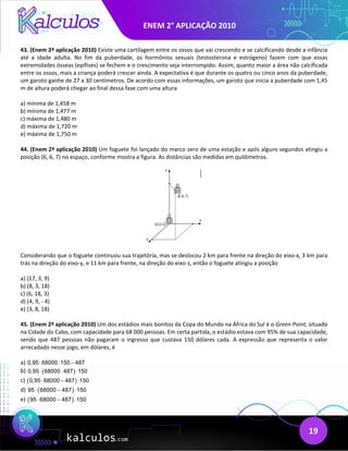ENEM 2° APLICAÇÃO 2010
19
43. (Enem 2ª aplicação 2010) Existe uma cartilagem entre os ossos que vai crescendo e se calcificando desde a infância
até a idade adulta. No fim da puberdade, os hormônios sexuais (testosterona e estrógeno) fazem com que essas
extremidades ósseas (epífises) se fechem e o crescimento seja interrompido. Assim, quanto maior a área não calcificada
entre os ossos, mais a criança poderá crescer ainda. A expectativa é que durante os quatro ou cinco anos da puberdade,
um garoto ganhe de 27 a 30 centímetros. De acordo com essas informações, um garoto que inicia a puberdade com 1,45
m de altura poderá chegar ao final dessa fase com uma altura
a) mínima de 1,458 m
b) mínima de 1,477 m
c) máxima de 1,480 m
d) máxima de 1,720 m
e) máxima de 1,750 m
44. (Enem 2ª aplicação 2010) Um foguete foi lançado do marco zero de uma estação e após alguns segundos atingiu a
posição (6, 6, 7) no espaço, conforme mostra a figura. As distâncias são medidas em quilômetros.
Considerando que o foguete continuou sua trajetória, mas se deslocou 2 km para frente na direção do eixo-x, 3 km para
trás na direção do eixo-y, e 11 km para frente, na direção do eixo-z, então o foguete atingiu a posição
a) (17, 3, 9)
b) (8, 3, 18)
c) (6, 18, 3)
d) (4, 9, - 4)
e) (3, 8, 18)
45. (Enem 2ª aplicação 2010) Um dos estádios mais bonitos da Copa do Mundo na África do Sul é o Green Point, situado
na Cidade do Cabo, com capacidade para 68 000 pessoas. Em certa partida, o estádio estava com 95% de sua capacidade,
sendo que 487 pessoas não pagaram o ingresso que custava 150 dólares cada. A expressão que representa o valor
arrecadado nesse jogo, em dólares, é
a) 0,95 68000 150 487
⋅ ⋅ −
b) ( )
0,95 68000 487 150
⋅ ⋅ ⋅
c) ( )
0,95 68000 487 150
⋅ − ⋅
d) ( )
95 68000 487 150
⋅ − ⋅
e) ( )
95 68000 487 150
⋅ − ⋅
 