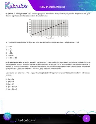 ENEM 2° APLICAÇÃO 2010
2
04. (Enem 2ª aplicação 2010) Uma torneira gotejando diariamente é responsável por grandes desperdícios de água.
Observe o gráfico que indica o desperdício de uma torneira:
Se y representa o desperdício de água, em litros, e x representa o tempo, em dias, a relação entre x e y é
a) y 2 x
=
b) 1
y x
2
=
c) y 60 x
=
d) y 60 x 1
= +
e) y 80 x 50
= +
05. (Enem 2ª aplicação 2010) Em fevereiro, o governo da Cidade do México, metrópole com uma das maiores frotas de
automóveis do mundo, passou a oferecer à população bicicletas como opção de transporte. Por uma anuidade de 24
dólares, os usuários têm direito a 30 minutos de uso livre por dia. O ciclista pode retirar em uma estação e devolver em
qualquer outra e, se quiser estender a pedalada, paga 3 dólares por hora extra.
A expressão que relaciona o valor f pago pela utilização da bicicleta por um ano, quando se utilizam x horas extras nesse
período é
a) f(x) 3x
=
b) f(x) 24
=
c) ( )
f x 27
=
d) f(x) 3x 24
= +
e) f(x) 24x 3
= +
 