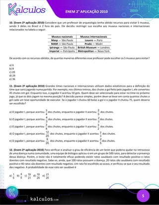 ENEM 2° APLICAÇÃO 2010
5
10. (Enem 2ª aplicação 2010) Considere que um professor de arqueologia tenha obtido recursos para visitar 5 museus,
sendo 3 deles no Brasil e 2 fora do país. Ele decidiu restringir sua escolha aos museus nacionais e internacionais
relacionados na tabela a seguir.
Museus nacionais Museus internacionais
Masp — São Paulo Louvre — Paris
MAM — São Paulo Prado — Madri
Ipiranga — São Paulo British Museum — Londres
Imperial — Petrópolis Metropolitan — Nova York
De acordo com os recursos obtidos, de quantas maneiras diferentes esse professor pode escolher os 5 museus para visitar?
a) 6
b) 8
c) 20
d) 24
e) 36
11. (Enem 2ª aplicação 2010) Grandes times nacionais e internacionais utilizam dados estatísticos para a definição do
time que sairá jogando numa partida. Por exemplo, nos últimos treinos, dos chutes a gol feito pelo jogador I, ele converteu
45 chutes em gol. Enquanto isso, o jogador II acertou 50 gols. Quem deve ser selecionado para estar no time no próximo
jogo, já que os dois jogam na mesma posição? A decisão parece simples, porém deve-se levar em conta quantos chutes a
gol cada um teve oportunidade de executar. Se o jogador I chutou 60 bolas a gol e o jogador II chutou 75, quem deveria
ser escolhido?
a) O jogador I, porque acertou
3
4
dos chutes, enquanto o jogador II acertou
2
3
dos chutes.
b) O jogador I, porque acertou
4
3
dos chutes, enquanto o jogador II acertou 2
3
dos chutes.
c) O jogador I, porque acertou
3
4
dos chutes, enquanto o jogador II acertou
3
2
dos chutes.
d) O jogador I, porque acertou
12
25
dos chutes, enquanto o jogador II acertou 2
3
dos chutes.
e) O jogador I, porque acertou
9
25
dos chutes, enquanto o jogador II acertou
2
5
dos chutes.
12. (Enem 2ª aplicação 2010) Para verificar e analisar o grau de eficiência de um teste que poderia ajudar no retrocesso
de uma doença numa comunidade, uma equipe de biólogos aplicou-o em um grupo de 500 ratos, para detectar a presença
dessa doença. Porém, o teste não é totalmente eficaz podendo existir ratos saudáveis com resultado positivo e ratos
doentes com resultado negativo. Sabe-se, ainda, que 100 ratos possuem a doença, 20 ratos são saudáveis com resultado
positivo e 40 ratos são doentes com resultado negativo. Um rato foi escolhido ao acaso, e verificou-se que o seu resultado
deu negativo. A probabilidade de esse rato ser saudável é
a) b) c) d) e)
1
5
4
5
19
21
19
25
21
25
 