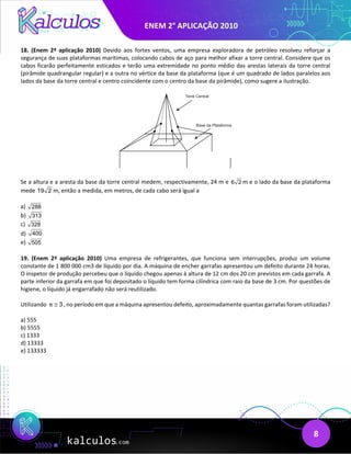 ENEM 2° APLICAÇÃO 2010
8
18. (Enem 2ª aplicação 2010) Devido aos fortes ventos, uma empresa exploradora de petróleo resolveu reforçar a
segurança de suas plataformas marítimas, colocando cabos de aço para melhor afixar a torre central. Considere que os
cabos ficarão perfeitamente esticados e terão uma extremidade no ponto médio das arestas laterais da torre central
(pirâmide quadrangular regular) e a outra no vértice da base da plataforma (que é um quadrado de lados paralelos aos
lados da base da torre central e centro coincidente com o centro da base da pirâmide), como sugere a ilustração.
Se a altura e a aresta da base da torre central medem, respectivamente, 24 m e m e o lado da base da plataforma
mede m, então a medida, em metros, de cada cabo será igual a
a)
b)
c)
d)
e)
19. (Enem 2ª aplicação 2010) Uma empresa de refrigerantes, que funciona sem interrupções, produz um volume
constante de 1 800 000 cm3 de líquido por dia. A máquina de encher garrafas apresentou um defeito durante 24 horas.
O inspetor de produção percebeu que o líquido chegou apenas à altura de 12 cm dos 20 cm previstos em cada garrafa. A
parte inferior da garrafa em que foi depositado o líquido tem forma cilíndrica com raio da base de 3 cm. Por questões de
higiene, o líquido já engarrafado não será reutilizado.
Utilizando 3
π ≅ , no período em que a máquina apresentou defeito, aproximadamente quantas garrafas foram utilizadas?
a) 555
b) 5555
c) 1333
d) 13333
e) 133333
6 2
19 2
288
313
328
400
505
 