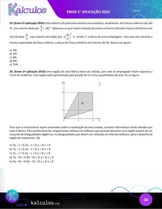 ENEM 2° APLICAÇÃO 2016
10
19. (Enem 2ª aplicação 2016) Uma indústria de perfumes embala seus produtos, atualmente, em frascos esféricos de raio
R, com volume dado por 3
4
(R) .
3
π ⋅ Observou-se que haverá redução de custos se forem utilizados frascos cilíndricos com
raio da base
R
,
3
cujo volume será dado por
2
R
h,
3
π
 
⋅
 
 
sendo h a altura da nova embalagem. Para que seja mantida a
mesma capacidade do frasco esférico, a altura do frasco cilíndrico (em termos de R) deverá ser igual a
a) 2R.
b) 4R.
c) 6R.
d) 9R.
e) 12R.
20. (Enem 2ª aplicação 2016) Uma região de uma fábrica deve ser isolada, pois nela os empregados ficam expostos a
riscos de acidentes. Essa região está representada pela porção de cor cinza (quadrilátero de área S) na figura.
Para que os funcionários sejam orientados sobre a localização da área isolada, cartazes informativos serão afixados por
toda a fábrica. Para confeccioná-los, programador utilizará um software que permite desenhar essa região a partir de um
conjunto de desigualdades algébricas. As desigualdades que devem ser utilizadas no referido software, para o desenho da
região de isolamento, são
a) 3y x 0; 2y x 0; y 8; x 9
− ≤ − ≥ ≤ ≤
b) 3y x 0; 2y x 0; y 9; x 8
− ≤ − ≥ ≤ ≤
c) 3y x 0; 2y x 0; y 9; x 8
− ≥ − ≤ ≤ ≤
d) 4y 9x 0; 8y 3x 0; y 8; x 9
− ≤ − ≥ ≤ ≤
e) 4y 9x 0; 8y 3x 0; y 9; x 8
− ≤ − ≥ ≤ ≤
 