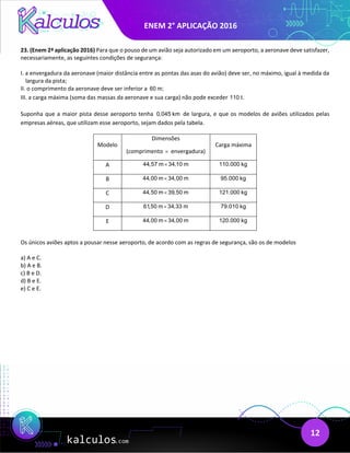 ENEM 2° APLICAÇÃO 2016
12
23. (Enem 2ª aplicação 2016) Para que o pouso de um avião seja autorizado em um aeroporto, a aeronave deve satisfazer,
necessariamente, as seguintes condições de segurança:
I. a envergadura da aeronave (maior distância entre as pontas das asas do avião) deve ser, no máximo, igual à medida da
largura da pista;
II. o comprimento da aeronave deve ser inferior a 60 m;
III. a carga máxima (soma das massas da aeronave e sua carga) não pode exceder 110 t.
Suponha que a maior pista desse aeroporto tenha 0,045 km de largura, e que os modelos de aviões utilizados pelas
empresas aéreas, que utilizam esse aeroporto, sejam dados pela tabela.
Modelo
Dimensões
(comprimento × envergadura)
Carga máxima
A 44,57 m 34,10 m
× 110.000 kg
B 44,00 m 34,00 m
× 95.000 kg
C 44,50 m 39,50 m
× 121.000 kg
D 61,50 m 34,33 m
× 79.010 kg
E 44,00 m 34,00 m
× 120.000 kg
Os únicos aviões aptos a pousar nesse aeroporto, de acordo com as regras de segurança, são os de modelos
a) A e C.
b) A e B.
c) B e D.
d) B e E.
e) C e E.
 