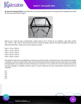 ENEM 2° APLICAÇÃO 2016
14
26. (Enem 2ª aplicação 2016) O proprietário de um restaurante deseja comprar um tampo de vidro retangular para a base
de uma mesa, como ilustra a figura.
Sabe-se que a base da mesa, considerando a borda externa, tem a forma de um retângulo, cujos lados medem
AC 105 cm
= e AB 120 cm.
= Na loja onde será feita a compra do tampo, existem cinco tipos de opções de tampos, de
diferentes dimensões, e todos com a mesma espessura, sendo:
Tipo 1: 110 cm 125 cm
×
Tipo 2: 115 cm 125 cm
×
Tipo 3: 115 cm 130 cm
×
Tipo 4: 120 cm 130 cm
×
Tipo 5: 120 cm 135 cm
×
O proprietário avalia, para comodidade dos usuários, que se deve escolher o tampo de menor área possível que satisfaça
a condição: ao colocar o tampo sobre a base, de cada lado da borda externa da base da mesa, deve sobrar uma região,
correspondendo a uma moldura em vidro, limitada por um mínimo de 4 cm e máximo de 8 cm fora da base da mesa, de
cada lado. Segundo as condições anteriores, qual é o tipo de tampo de vidro que o proprietário avaliou que deve ser
escolhido?
a) 1
b) 2
c) 3
d) 4
e) 5
 