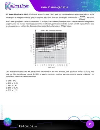 ENEM 2° APLICAÇÃO 2016
15
27. (Enem 2ª aplicação 2016) O Índice de Massa Corporal (IMC) pode ser considerado uma alternativa prática, fácil e
barata para a medição direta de gordura corporal. Seu valor pode ser obtido pela fórmula 2
Massa
IMC ,
(Altura)
= na qual a
massa é em quilograma e a altura, em metro. As crianças, naturalmente, começam a vida com um alto índice de gordura
corpórea, mas vão ficando mais magras conforme envelhecem, por isso os cientistas criaram um IMC especialmente para
as crianças e jovens adultos, dos dois aos vinte anos de idade, chamado de IMC por idade.
Uma mãe resolveu calcular o IMC de seu filho, um menino de dez anos de idade, com 1,20 m de altura e 30,92 kg. Para
estar na faixa considerada normal de IMC, os valores mínimo e máximo que esse menino precisa emagrecer, em
quilograma, devem ser, respectivamente,
a) 1,12 e 5,12.
b) 2,68 e 12,28.
c) 3,47 e 7,47.
d) 5,00 e 10,76.
e) 7,77 e 11,77.
 