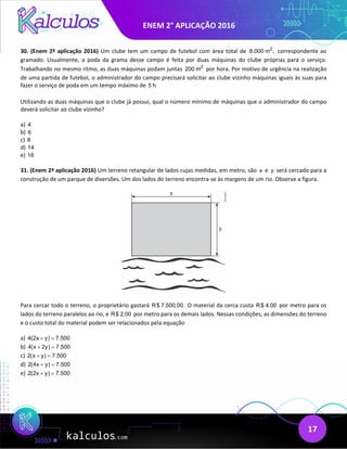 ENEM 2° APLICAÇÃO 2016
17
30. (Enem 2ª aplicação 2016) Um clube tem um campo de futebol com área total de 2
8.000 m , correspondente ao
gramado. Usualmente, a poda da grama desse campo é feita por duas máquinas do clube próprias para o serviço.
Trabalhando no mesmo ritmo, as duas máquinas podam juntas 2
200 m por hora. Por motivo de urgência na realização
de uma partida de futebol, o administrador do campo precisará solicitar ao clube vizinho máquinas iguais às suas para
fazer o serviço de poda em um tempo máximo de 5 h.
Utilizando as duas máquinas que o clube já possui, qual o número mínimo de máquinas que o administrador do campo
deverá solicitar ao clube vizinho?
a) 4
b) 6
c) 8
d) 14
e) 16
31. (Enem 2ª aplicação 2016) Um terreno retangular de lados cujas medidas, em metro, são x e y será cercado para a
construção de um parque de diversões. Um dos lados do terreno encontra-se às margens de um rio. Observe a figura.
Para cercar todo o terreno, o proprietário gastará R$ 7.500,00. O material da cerca custa R$ 4,00 por metro para os
lados do terreno paralelos ao rio, e R$ 2,00 por metro para os demais lados. Nessas condições, as dimensões do terreno
e o custo total do material podem ser relacionados pela equação
a) 4(2x y) 7.500
+ =
b) 4(x 2y) 7.500
+ =
c) 2(x y) 7.500
+ =
d) 2(4x y) 7.500
+ =
e) 2(2x y) 7.500
+ =
 