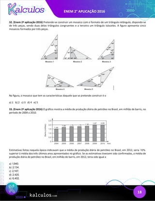 ENEM 2° APLICAÇÃO 2016
18
32. (Enem 2ª aplicação 2016) Pretende-se construir um mosaico com o formato de um triângulo retângulo, dispondo-se
de três peças, sendo duas delas triângulos congruentes e a terceira um triângulo isósceles. A figura apresenta cinco
mosaicos formados por três peças.
Na figura, o mosaico que tem as características daquele que se pretende construir é o
a) 1 b) 2 c) 3 d) 4 e) 5
33. (Enem 2ª aplicação 2016) O gráfico mostra a média de produção diária de petróleo no Brasil, em milhão de barris, no
período de 2004 a 2010.
Estimativas feitas naquela época indicavam que a média de produção diária de petróleo no Brasil, em 2012, seria 10%
superior à média dos três últimos anos apresentados no gráfico. Se as estimativas tivessem sido confirmadas, a média de
produção diária de petróleo no Brasil, em milhão de barris, em 2012, teria sido igual a
a) 1,940.
b) 2,134.
c) 2,167.
d) 2,420.
e) 6,402.
 
