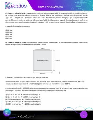 ENEM 2° APLICAÇÃO 2016
2
03. (Enem 2ª aplicação 2016) Para evitar uma epidemia, a Secretaria de Saúde de uma cidade dedetizou todos os bairros,
de modo a evitar a proliferação do mosquito da dengue. Sabe-se que o número f de infectados é dado pela função
2
f(t) 2t 120t
=
− + (em que t é expresso em dia e t 0
= é o dia anterior à primeira infecção) e que tal expressão é válida
para os 60 primeiros dias da epidemia. A Secretaria de Saúde decidiu que uma segunda dedetização deveria ser feita no
dia em que o número de infectados chegasse à marca de 1.600 pessoas, e uma segunda dedetização precisou acontecer.
A segunda dedetização começou no
a) 19º dia.
b) 20º dia.
c) 29º dia.
d) 30º dia.
e) 60º dia.
04. (Enem 2ª aplicação 2016) Dispondo de um grande terreno, uma empresa de entretenimento pretende construir um
espaço retangular para shows e eventos, conforme a figura.
A área para o público será cercada com dois tipos de materiais:
- nos lados paralelos ao palco será usada uma tela do tipo A, mais resistente, cujo valor do metro linear é R$ 20,00;
- nos outros dois lados será usada uma tela do tipo B, comum, cujo metro linear custa R$ 5,00.
A empresa dispõe de R$ 5.000,00 para comprar todas as telas, mas quer fazer de tal maneira que obtenha a maior área
possível para o público. A quantidade de cada tipo de tela que a empresa deve comprar é
a) 50,0 m da tela tipo A e 800,0 m da tela tipo B.
b) 62,5 m da tela tipo A e 250,0 m da tela tipo B.
c) 100,0 m da tela tipo A e 600,0 m da tela tipo B.
d) 125,0 m da tela tipo A e 500,0 m da tela tipo B.
e) 200,0 m da tela tipo A e 200,0 m da tela tipo B.
 