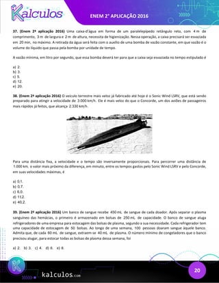 ENEM 2° APLICAÇÃO 2016
20
37. (Enem 2ª aplicação 2016) Uma caixa-d’água em forma de um paralelepípedo retângulo reto, com 4 m de
comprimento, 3 m de largura e 2 m de altura, necessita de higienização. Nessa operação, a caixa precisará ser esvaziada
em 20 min, no máximo. A retirada da água será feita com o auxílio de uma bomba de vazão constante, em que vazão é o
volume do líquido que passa pela bomba por unidade de tempo.
A vazão mínima, em litro por segundo, que essa bomba deverá ter para que a caixa seja esvaziada no tempo estipulado é
a) 2.
b) 3.
c) 5.
d) 12.
e) 20.
38. (Enem 2ª aplicação 2016) O veículo terrestre mais veloz já fabricado até hoje é o Sonic Wind LSRV, que está sendo
preparado para atingir a velocidade de 3.000 km h. Ele é mais veloz do que o Concorde, um dos aviões de passageiros
mais rápidos já feitos, que alcança 2.330 km h.
Para uma distância fixa, a velocidade e o tempo são inversamente proporcionais. Para percorrer uma distância de
1.000 km, o valor mais próximo da diferença, em minuto, entre os tempos gastos pelo Sonic Wind LSRV e pelo Concorde,
em suas velocidades máximas, é
a) 0,1.
b) 0,7.
c) 6,0.
d) 11,2.
e) 40,2.
39. (Enem 2ª aplicação 2016) Um banco de sangue recebe 450 mL de sangue de cada doador. Após separar o plasma
sanguíneo das hemácias, o primeiro é armazenado em bolsas de 250 mL de capacidade. O banco de sangue aluga
refrigeradores de uma empresa para estocagem das bolsas de plasma, segundo a sua necessidade. Cada refrigerador tem
uma capacidade de estocagem de 50 bolsas. Ao longo de uma semana, 100 pessoas doaram sangue àquele banco.
Admita que, de cada 60 mL de sangue, extraem-se 40 mL de plasma. O número mínimo de congeladores que o banco
precisou alugar, para estocar todas as bolsas de plasma dessa semana, foi
a) 2. b) 3. c) 4. d) 6. e) 8.
 