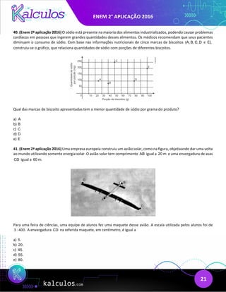 ENEM 2° APLICAÇÃO 2016
21
40. (Enem 2ª aplicação 2016) O sódio está presente na maioria dos alimentos industrializados, podendo causar problemas
cardíacos em pessoas que ingerem grandes quantidades desses alimentos. Os médicos recomendam que seus pacientes
diminuam o consumo de sódio. Com base nas informações nutricionais de cinco marcas de biscoitos (A, B, C, D e E),
construiu-se o gráfico, que relaciona quantidades de sódio com porções de diferentes biscoitos.
Qual das marcas de biscoito apresentadas tem a menor quantidade de sódio por grama do produto?
a) A
b) B
c) C
d) D
e) E
41. (Enem 2ª aplicação 2016) Uma empresa europeia construiu um avião solar, como na figura, objetivando dar uma volta
ao mundo utilizando somente energia solar. O avião solar tem comprimento AB igual a 20 m e uma envergadura de asas
CD igual a 60 m.
Para uma feira de ciências, uma equipe de alunos fez uma maquete desse avião. A escala utilizada pelos alunos foi de
3 : 400. A envergadura CD na referida maquete, em centímetro, é igual a
a) 5.
b) 20.
c) 45.
d) 55.
e) 80.
 