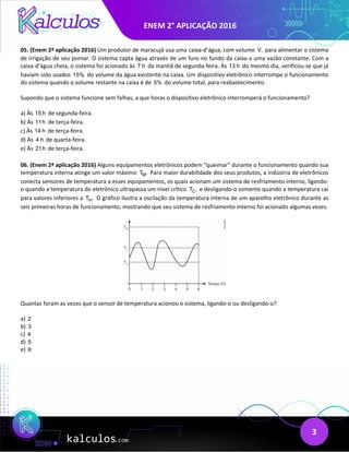 ENEM 2° APLICAÇÃO 2016
3
05. (Enem 2ª aplicação 2016) Um produtor de maracujá usa uma caixa-d’água, com volume V, para alimentar o sistema
de irrigação de seu pomar. O sistema capta água através de um furo no fundo da caixa a uma vazão constante. Com a
caixa-d’água cheia, o sistema foi acionado às 7 h da manhã de segunda-feira. Às 13 h do mesmo dia, verificou-se que já
haviam sido usados 15% do volume da água existente na caixa. Um dispositivo eletrônico interrompe o funcionamento
do sistema quando o volume restante na caixa é de 5% do volume total, para reabastecimento.
Supondo que o sistema funcione sem falhas, a que horas o dispositivo eletrônico interromperá o funcionamento?
a) Às 15 h de segunda-feira.
b) Às 11h de terça-feira.
c) Às 14 h de terça-feira.
d) Às 4 h de quarta-feira.
e) Às 21h de terça-feira.
06. (Enem 2ª aplicação 2016) Alguns equipamentos eletrônicos podem “queimar” durante o funcionamento quando sua
temperatura interna atinge um valor máximo M
T . Para maior durabilidade dos seus produtos, a indústria de eletrônicos
conecta sensores de temperatura a esses equipamentos, os quais acionam um sistema de resfriamento interno, ligando-
o quando a temperatura do eletrônico ultrapassa um nível crítico C
T , e desligando-o somente quando a temperatura cai
para valores inferiores a m
T . O gráfico ilustra a oscilação da temperatura interna de um aparelho eletrônico durante as
seis primeiras horas de funcionamento, mostrando que seu sistema de resfriamento interno foi acionado algumas vezes.
Quantas foram as vezes que o sensor de temperatura acionou o sistema, ligando-o ou desligando-o?
a) 2
b) 3
c) 4
d) 5
e) 9
 