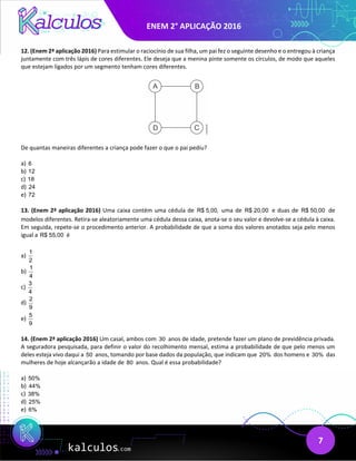 ENEM 2° APLICAÇÃO 2016
7
12. (Enem 2ª aplicação 2016) Para estimular o raciocínio de sua filha, um pai fez o seguinte desenho e o entregou à criança
juntamente com três lápis de cores diferentes. Ele deseja que a menina pinte somente os círculos, de modo que aqueles
que estejam ligados por um segmento tenham cores diferentes.
De quantas maneiras diferentes a criança pode fazer o que o pai pediu?
a) 6
b) 12
c) 18
d) 24
e) 72
13. (Enem 2ª aplicação 2016) Uma caixa contém uma cédula de R$ 5,00, uma de R$ 20,00 e duas de R$ 50,00 de
modelos diferentes. Retira-se aleatoriamente uma cédula dessa caixa, anota-se o seu valor e devolve-se a cédula à caixa.
Em seguida, repete-se o procedimento anterior. A probabilidade de que a soma dos valores anotados seja pelo menos
igual a R$ 55,00 é
a)
1
2
b)
1
4
c)
3
4
d)
2
9
e)
5
9
14. (Enem 2ª aplicação 2016) Um casal, ambos com 30 anos de idade, pretende fazer um plano de previdência privada.
A seguradora pesquisada, para definir o valor do recolhimento mensal, estima a probabilidade de que pelo menos um
deles esteja vivo daqui a 50 anos, tomando por base dados da população, que indicam que 20% dos homens e 30% das
mulheres de hoje alcançarão a idade de 80 anos. Qual é essa probabilidade?
a) 50%
b) 44%
c) 38%
d) 25%
e) 6%
 