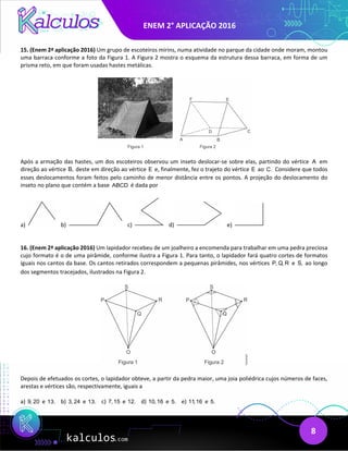 ENEM 2° APLICAÇÃO 2016
8
15. (Enem 2ª aplicação 2016) Um grupo de escoteiros mirins, numa atividade no parque da cidade onde moram, montou
uma barraca conforme a foto da Figura 1. A Figura 2 mostra o esquema da estrutura dessa barraca, em forma de um
prisma reto, em que foram usadas hastes metálicas.
Após a armação das hastes, um dos escoteiros observou um inseto deslocar-se sobre elas, partindo do vértice A em
direção ao vértice B, deste em direção ao vértice E e, finalmente, fez o trajeto do vértice E ao C. Considere que todos
esses deslocamentos foram feitos pelo caminho de menor distância entre os pontos. A projeção do deslocamento do
inseto no plano que contém a base ABCD é dada por
a) b) c) d) e)
16. (Enem 2ª aplicação 2016) Um lapidador recebeu de um joalheiro a encomenda para trabalhar em uma pedra preciosa
cujo formato é o de uma pirâmide, conforme ilustra a Figura 1. Para tanto, o lapidador fará quatro cortes de formatos
iguais nos cantos da base. Os cantos retirados correspondem a pequenas pirâmides, nos vértices P, Q, R e S, ao longo
dos segmentos tracejados, ilustrados na Figura 2.
Depois de efetuados os cortes, o lapidador obteve, a partir da pedra maior, uma joia poliédrica cujos números de faces,
arestas e vértices são, respectivamente, iguais a
a) 9, 20 e 13. b) 3, 24 e 13. c) 7,15 e 12. d) 10,16 e 5. e) 11,16 e 5.
 
