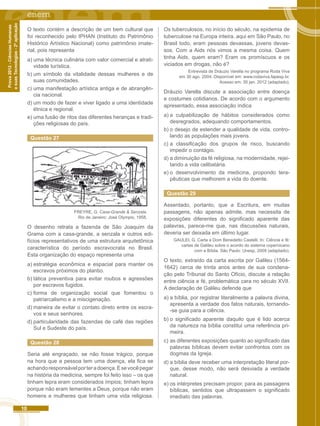 10 
Prova 2012 - Ciências Humanas 
e suas Tecnologias - 2ª aplicação 
O texto contém a descrição de um bem cultural que 
foi reconhecido pelo IPHAN (Instituto do Patrimônio 
Histórico Artístico Nacional) como patrimônio imate-rial, 
pois representa 
a) uma técnica culinária com valor comercial e atrati-vidade 
turística. 
b) um símbolo da vitalidade dessas mulheres e de 
suas comunidades. 
c) uma manifestação artística antiga e de abrangên-cia 
nacional. 
d) um modo de fazer e viver ligado a uma identidade 
étnica e regional. 
e) uma fusão de ritos das diferentes heranças e tradi-ções 
religiosas do país. 
Questão 27 
FREYRE, G. Casa-Grande & Senzala. 
Rio de Janeiro: José Olympio, 1958. 
O desenho retrata a fazenda de São Joaquim da 
Grama com a casa-grande, a senzala e outros edi-fícios 
representativos de uma estrutura arquitetônica 
característica do período escravocrata no Brasil. 
Esta organização do espaço representa uma 
a) estratégia econômica e espacial para manter os 
escravos próximos do plantio. 
b) tática preventiva para evitar roubos e agressões 
por escravos fugidos. 
c) forma de organização social que fomentou o 
patriarcalismo e a miscigenação. 
d) maneira de evitar o contato direto entre os escra-vos 
e seus senhores. 
d) particularidade das fazendas de café das regiões 
Sul e Sudeste do país. 
Questão 28 
Seria até engraçado, se não fosse trágico, porque 
na hora que a pessoa tem uma doença, ela fica se 
achando responsável por ter a doença. E se você pegar 
na história da medicina, sempre foi feito isso – os que 
tinham lepra eram considerados ímpios; tinham lepra 
porque não eram tementes a Deus, porque não eram 
homens e mulheres que tinham uma vida religiosa. 
Os tuberculosos, no início do século, na epidemia de 
tuberculose na Europa inteira, aqui em São Paulo, no 
Brasil todo, eram pessoas devassas, jovens devas-sos. 
Com a Aids nós vimos a mesma coisa. Quem 
tinha Aids, quem eram? Eram os promíscuos e os 
viciados em drogas, não é? 
Entrevista de Dráuzio Varella no programa Roda Viva 
em 30 ago. 2004. Disponível em: www.rodaviva.fapesp.br. 
Acesso em: 30 jan. 2012 (adaptado). 
Dráuzio Varella discute a associação entre doença 
e costumes cotidianos. De acordo com o argumento 
apresentado, essa associação indica 
a) a culpabilização de hábitos considerados como 
desregrados, adequando comportamentos. 
b) o desejo de estender a qualidade de vida, contro-lando 
as populações mais jovens. 
c) a classificação dos grupos de risco, buscando 
impedir o contágio. 
d) a diminuição da fé religiosa, na modernidade, rejei-tando 
a vida celibatária. 
e) o desenvolvimento da medicina, propondo tera-pêuticas 
que melhorem a vida do doente. 
Questão 29 
Assentado, portanto, que a Escritura, em muitas 
passagens, não apenas admite, mas necessita de 
exposições diferentes do significado aparente das 
palavras, parece-me que, nas discussões naturais, 
deveria ser deixada em último lugar. 
GAULEI, G. Carta a Dom Benedetto Castelli. In: Ciência e fé: 
cartas de Galileu sobre o acordo do sistema copernicano 
com a Bíblia. São Paulo: Unesp, 2009 (adaptado). 
O texto, extraído da carta escrita por Galileu (1564- 
1642) cerca de trinta anos antes de sua condena-ção 
pelo Tribunal do Santo Ofício, discute a relação 
entre ciência e fé, problemática cara no século XVII. 
A declaração de Galileu defende que 
a) a bíblia, por registrar literalmente a palavra divina, 
apresenta a verdade dos fatos naturais, tornando- 
-se guia para a ciência. 
b) o significado aparente daquilo que é lido acerca 
da natureza na bíblia constitui uma referência pri-meira. 
c) as diferentes exposições quanto ao significado das 
palavras bíblicas devem evitar confrontos com os 
dogmas da Igreja. 
d) a bíblia deve receber uma interpretação literal por-que, 
desse modo, não será desviada a verdade 
natural. 
e) os intérpretes precisam propor, para as passagens 
bíblicas, sentidos que ultrapassem o significado 
imediato das palavras. 
 