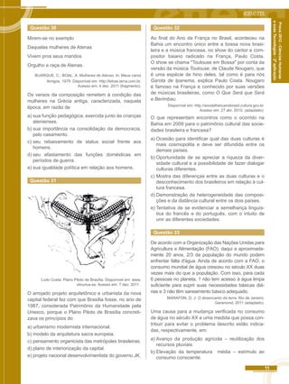11 
Prova 2012 - Ciências Humanas 
e suas Tecnologias - 2ª aplicação 
Questão 30 
Mirem-se no exemplo 
Daquelas mulheres de Atenas 
Vivem pros seus maridos 
Orgulho e raça de Atenas. 
BUARQUE, C.: BOAL, A. Mulheres de Atenas. In: Meus caros 
Amigos, 1976. Disponível em: http://letras.terra.com.br. 
Acesso em: 4 dez. 2011 (fragmento). 
Os versos da composição remetem à condição das 
mulheres na Grécia antiga, caracterizada, naquela 
época, em razão de 
a) sua função pedagógica, exercida junto às crianças 
atenienses. 
b) sua importância na consolidação da democracia, 
pelo casamento. 
c) seu rebaixamento de status social frente aos 
homens. 
d) seu afastamento das funções domésticas em 
períodos de guerra. 
e) sua igualdade política em relação aos homens. 
Questão 31 
Ludo Costa. Plano Piloto de Brasília. Disponível em: www. 
vitruvius.es. Acesso em: 7 dez. 2011 . 
O arrojado projeto arquitetônico e urbanista da nova 
capital federal fez com que Brasília fosse, no ano de 
1987, considerada Patrimônio da Humanidade pela 
Unesco, porque o Plano Piloto de Brasília concreti-zava 
os princípios do 
a) urbanismo modernista internacional. 
b) modelo da arquitetura sacra europeia. 
c) pensamento organicista das metrópoles brasileiras. 
d) plano de interiorização da capital. 
e) projeto nacional desenvolvimentista do governo JK. 
Questão 32 
Ao final do Ano da França no Brasil, aconteceu na 
Bahia um encontro único entre a bossa nova brasi-leira 
e a música francesa, no show do cantor e com-positor 
baiano radicado na França, Paulo Costa. 
O show se chama "Toulouse em Bossa" por conta da 
versão da música Toulouse, de Claude Nougaro, que 
é uma espécie de hino deles, tal como é para nós 
Garota de Ipanema, explica Paulo Costa. Nougaro 
é famoso na França e conhecido por suas versões 
de músicas brasileiras, como O Que Será que Será 
e Berimbau. 
Disponível em: http.//anodafrancanobrasil.cultura.gov.br. 
Acesso em: 27 abr. 2010. (adaptado). 
O que representam encontros como o ocorrido na 
Bahia em 2009 para o patrimônio cultural das socie-dades 
brasileira e francesa? 
a) Ocasião para identificar qual das duas culturas é 
mais cosmopolita e deve ser difundida entre os 
demais países. 
b) Oportunidade de se apreciar a riqueza da diver-sidade 
cultural e a possibilidade de fazer dialogar 
culturas diferentes. 
c) Mostra das diferenças entre as duas culturas e o 
desconhecimento dos brasileiros em relação à cul-tura 
francesa. 
d) Demonstração da heterogeneidade das composi-ções 
e da distância cultural entre os dois países. 
e) Tentativa de se evidenciar a semelhança linguís-tica 
do francês e do português, com o intuito de 
unir as diferentes sociedades. 
Questão 33 
De acordo com a Organização das Nações Unidas para 
Agricultura e Alimentação (FAO), daqui a aproximada-mente 
20 anos, 2/3 da população do mundo podem 
enfrentar falta d'água. Ainda de acordo com a FAO, o 
consumo mundial de água cresceu no século XX duas 
vezes mais do que a população. Com isso, para cada 
6 pessoas no planeta, 1 não tem acesso à água limpa 
suficiente para suprir suas necessidades básicas diá-rias 
e 3 não têm saneamento básico adequado. 
MARAFON, G. J. O desencanto da terra. Rio de Janeiro: 
Garamond, 2011 (adaptado). 
Uma causa para a mudança verificada no consumo 
de água no século XX e uma medida que possa con-tribuir 
para evitar o problema descrito estão indica-das, 
respectivamente, em: 
a) Avanço da produção agrícola – reutilização dos 
recursos pluviais. 
b) Elevação da temperatura média – estímulo ao 
consumo consciente. 
 