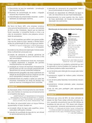 12 
Prova 2012 - Ciências Humanas 
e suas Tecnologias - 2ª aplicação 
c) Descontrole da taxa de natalidade – privatização 
das nascentes fluviais. 
d) Aumento da concentração de renda – irrigação 
racional das empresas rurais. 
e) Intensificação da produtividade industrial – susten-tabilidade 
da exploração marítima. 
Questão 34 
Na Serra do Navio (AP), uma empresa construiu 
uma usina de beneficiamento, um porto, uma estrada 
de ferro e vilas. Entretanto, depois que as reservas 
foram exauridas, a companhia fechou a mina e as 
vilas se esvaziaram. Sobrou uma pequena comuni-dade 
de pescadores. 
São 1,8 mil moradores que sofrem com graves proble-mas 
nos rins, dores no corpo, diarreia, e vômitos decor-rentes 
da contaminação do solo e da água por arsênio. 
MILANEZ, B. lmpactos da Mineração. Le Monde Diplomatique. 
São Paulo. ano 3, n. 36 (adaptado). 
A existência de práticas de exploração mineral preda-tórias 
no Brasil tem provocado o(a) 
a) criação de estruturas e práticas geradoras de 
impactos socioambientais pouco favoráveis à vida 
das comunidades. 
b) adequação da infraestrutura local dos municípios 
e regiões exploráveis à recepção dos grandes 
empreendimentos de exploração. 
c) ampliação do número de empresas mineradoras de 
grande porte que têm sua atuação prejudicada pelo 
atendimento às normas ambientais brasileiras. 
d) distanciamento geográfico das áreas exploráveis em 
relação às demarcações de terras indígenas que são 
pouco apropriadas à extração dos recursos. 
e) estabelecimento de projetos e ações por parte das 
empresas mineradoras em áreas de atuação nas 
quais as reservas mineralógicas foram exauridas. 
Questão 35 
A urbanização afeta o funcionamento do ciclo hidroló-gico, 
pois interfere no rearranjo dos armazenamentos 
e na trajetória das águas. 
CHRISTOFOLETTI, A. Aplicabilidade do Conhecimento 
Geomorfológico nos Projetos de Planejamento. In: GUERRA. 
A J. T.; CUNHA. S. B. (Org.). Geomorfologia: uma atualização de 
bases e conceitos. Rio de Janeiro: Bertrand Brasil. 1995. 
Os efeitos da urbanização sobre os corpos hídricos 
apresentados no texto resultam em 
a) circulação difusa da água pela superfície, provo-cada 
pelas edificações urbanas. 
b) redução da quantidade da água do rio, em virtude 
do aprofundamento do seu leito. 
c) alteração do mecanismo de evaporação, dada a 
pouca profundidade do lençol freático. 
d) redução da capacidade de infiltração da água no 
solo, em decorrência da sua impermeabilização. 
e) assoreamento no curso superior dos rios, trecho 
de maior declividade, em função do transporte e 
deposição dos sedimentos. 
Questão 36 
Distribuição da derrubada no bioma Caatinga 
Vegetação 
Municípios que 
mais desmataram 
MA 
MG 
CE 
RN 
PB 
PI PE 
AL 
SE 
Desmatamento 
1 Acopiara (CE) 
2 Tauá (CE) 
3 Bom Jesus da Lapa (BA) 
4 Campo Formoso (BA) 
5 Boa Viagem (CE) 
6 Tucano (BA) 
7 Mucugê (BA) 
8 Serra Talhada (PE) 
9 Crateús (CE) 
10 São José do Belmonte (PE) 
10 
9 
2 1 
5 
8 
6 
4 
7 
3 
Disponível em: www1.folha.uol.com.br. 
Acesso em: 16 jun. 2011 (adaptado). 
O mapa representa um problema ambiental que tem 
se agravado no bioma brasileiro da Caatinga. As cau-sas 
desse problema estão associadas ao 
a) uso da lenha para obtenção de energia pela indús-tria 
local. 
b) extrativismo vegetal da madeira pelas indústrias 
moveleiras. 
c) uso da terra pelas fazendas monocultoras mecani-zadas. 
d) extrativismo mineral praticado pelas empresas 
mineradoras. 
e) uso do solo para pastagem pela agropecuária 
extensiva. 
Questão 37 
Estima-se que cerca de 80% da área cultivada do 
estado de São Paulo esteja sofrendo processo ero-sivo, 
causando uma perda de mais de 200 milhões de 
toneladas de solo por ano. 70% desse solo chegam 
aos mananciais, causando assoreamento e poluição. 
ZOCCAL, J. C. Adequação de erosões: causas, consequências 
e controle da erosão rural. Soluções cadernos de estudos em 
conservação do solo e água. Presidente Prudente: Codasp. v. 1, 
n. 1. maio 2007 (adaptado). 
 