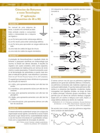 16 
Prova 2012 - Ciências da Natureza e 
suas Tecnologias - 2ª aplicação 
Ciências da Natureza 
e suas Tecnologias 
2ª aplicação 
(Questões de 46 a 90) 
Questão 46 
No manual de uma máquina de 
lavar, o usuário vê o símbolo ao lado: 
Este símbolo orienta o consumidor 
sobre a necessidade de a máquina 
ser ligada a 
a) um fio terra para evitar sobrecarga elétrica. 
b) um fio neutro para evitar sobrecarga elétrica. 
c) um fio terra para aproveitar as cargas elétricas do 
solo. 
d) uma rede de coleta de água da chuva. 
e) uma rede de coleta de esgoto doméstico. 
Questão 47 
A produção de biocombustíveis é resultado direto do 
fomento a pesquisas científicas em biotecnologia que 
ocorreu no Brasil nas últimas décadas. A escolha do 
vegetal a ser usado considera, entre outros aspectos, 
a produtividade da matéria-prima em termos de rendi-mento 
e custos associados. O etanol é produzido a par-tir 
da fermentação de carboidratos e quanto mais sim-ples 
a molécula de glicídio, mais eficiente é o processo. 
Etanol de quê? Revista Pesquisa Fapesp, 28 nov. 2007 (adaptado). 
O vegetal que apresenta maior eficiência no processo 
da produção do etanol é 
a) o milho, pois apresenta sementes com alto teor de 
amido. 
b) a mandioca, pois apresenta raízes com alto teor de 
celulose. 
c) a soja, pois apresenta sementes com alto teor de 
glicogênio. 
d) o feijão, pois apresenta sementes com alto teor de 
quitina. 
e) a cana-de-açúcar, pois apresenta colmos com alto 
teor de sacarose. 
Questão 48 
O desenvolvimento sustentável rompe com a lógica da 
organização social vigente, convidando a novos modos 
de pensar e agir. Dessa forma, sustentabilidade implica 
o uso de recursos renováveis em quantidades compa-tíveis 
com a capacidade de renovação do planeta. 
MCT. Prêmio Jovem Cientista: cidades sustentáveis. 
Caderno do professor. 2011 (adaptado). 
Um esquema de cidade que pretende atender a esse 
conceito é: 
a) Lixos 
Orgânicos 
Poluição e lixo 
reduzidos 
Resíduos 
Inorgânicos 
Reciclado 
Carvão 
Petróleo 
Nuclear 
Alimentos 
Energia 
Mercadorias Entrada 
CIDADE 
Reciclado 
b) Lixos 
Orgânicos 
(aterro, despejo no mar) 
Poluição e lixo 
reduzidos 
Resíduos 
Inorgânicos 
Mercadorias Entrada 
Renováveis 
Alimentos 
Energia 
CIDADE 
Reciclado 
c) 
Emissões 
(CO2, No2, SO2) 
Resíduos 
Inorgânicos 
(aterro) 
Mercadorias Entrada Saída 
Renováveis 
Alimentos 
Energia 
CIDADE 
Lixos 
Orgânicos 
(aterro, despejo no mar) 
d) Lixos 
Orgânicos 
Poluição e lixo 
reduzidos 
Resíduos 
Inorgânicos 
Mercadorias Entrada 
Renováveis 
Alimentos 
Energia 
CIDADE 
Reciclado 
Reciclado 
e) 
Emissões 
(CO2, No2, SO2) 
Resíduos 
Inorgânicos 
(aterro) 
Carvão 
Petróleo 
Nuclear 
Alimentos 
Energia 
CIDADE 
Mercadorias Entrada Saída 
Lixos 
Orgânicos 
(aterro, despejo no mar) 
Questão 49 
O senso comum nos diz que os polímeros orgânicos 
(plásticos) em geral são isolantes elétricos. Entretanto, 
os polímeros condutores são materiais orgânicos que 
conduzem eletricidade. O que faz estes polímeros dife-rentes 
é a presença das ligações covalentes duplas 
conjugadas com ligações simples, ao longo de toda 
a cadeia principal, incluindo grupos aromáticos. Isso 
permite que um átomo de carbono desfaça a ligação 
dupla com um vizinho e refaça-a com outro. Assim, a 
carga elétrica desloca-se dentro do material. 
FRANCISCO, R. H. P. Polímeros condutores. Revista Eletrônica 
de Ciências. n. 4, fev. 2002. Disponível em: www.edcc.usp.br. 
Acesso em: 29 fev. 2012 (adaptado). 
De acordo com o texto, qual dos polímeros seguintes 
seria condutor de eletricidade? 
a) 
b) 
 
