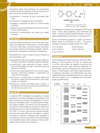 19 
Prova 2012 - Ciências da Natureza e 
suas Tecnologias 
O benefício dessa nova tecnologia, em comparação 
às fontes atuais de produção de etanol, baseia-se no 
fato de que esse modelo experimental 
a) aumentará a extensão de área continental culti-vada. 
b) aumentará a captação de C02 atmosférico. 
c) facilitará o transporte do etanol no final da etapa 
produtiva. 
d) reduzirá o consumo de água doce durante a produ-ção 
de matéria-prima. 
e) reduzirá à contaminação dos mares por metais 
pesados. 
Questão 58 
Chuveiros elétricos possuem uma chave para regu-lagem 
da temperatura verão/inverno e para desligar 
o chuveiro. Além disso, é possível regular a tempera-tura 
da água, abrindo ou fechando o registro. Abrindo, 
diminui-se a temperatura e fechando, aumenta-se. 
Aumentando-se o fluxo da água há uma redução na 
sua temperatura, pois 
a) aumenta-se a área da superfície da água dentro do 
chuveiro, aumentando a perda de calor por radiação. 
b) aumenta-se o calor específico da água, aumen-tando 
a dificuldade com que a massa de água se 
aquece no chuveiro. 
c) diminui-se a capacidade térmica do conjunto água/ 
chuveiro, diminuindo também a capacidade do 
conjunto de se aquecer. 
d) diminui-se o contato entre a corrente elétrica do 
chuveiro e a água, diminuindo também a sua capa-cidade 
de aquecê-la. 
e) diminui-se o tempo de contato entre a água e a 
resistência do chuveiro, diminuindo a transferência 
de calor de uma para outra. 
Questão 59 
O polímero PET (tereftalato de polietileno), material 
presente em diversas embalagens descartáveis, pode 
levar centenas de anos para ser degradado e seu pro-cesso 
de reciclagem requer um grande aporte energé-tico. 
Nesse contexto, uma técnica que visa baratear o 
processo foi implementada recentemente. Trata-se do 
aquecimento de uma mistura de plásticos em um rea-tor, 
a 700 °C e 34 atm, que promove a quebra das liga-ções 
químicas entre átomos de hidrogênio e carbono 
na cadeia do polímero, produzindo gás hidrogênio e 
compostos de carbono que podem ser transformados 
em microesferas para serem usadas em tintas, lubrifi-cantes, 
pneus, dentre outros produtos. 
2 
2 
Disponível em: www1.folha.uol.br. 
Acesso em: 26 jul. 2010 (adaptado) 
Considerando o processo de reciclagem do PET, para 
tratar 1 000 g desse polímero, com rendimento de 
100%, o volume de gás hidrogênio liberado, nas con-dições 
apresentadas, encontra-se no intervalo entre 
Dados: Constante dos gases R = 0,082 L atm/mol K; 
Massa molar do monômero do PET = 192 g/mol; 
Equação de estado dos gases ideais: PV = nRT 
a) 0 e 20 litros. d) 60 e 80 litros. 
b) 20 e 40 litros. e) 80 e 100 litros. 
c) 40 e 60 litros. 
Questão 60 
Na investigação de paternidade por análise de DNA, 
avalia-se o perfil genético da mãe, do suposto pai 
e do filho pela análise de regiões do genoma das 
pessoas envolvidas. Cada indivíduo apresenta um 
par de alelos, iguais ou diferentes, isto é, são homozi-gotos 
ou heterozigotos, para cada região genômica. 
O esquema representa uma eletroforese com cinco 
regiões genômicas (classificadas de A a E), cada uma 
com cinco alelos (1 a 5), analisadas em uma investi-gação 
de paternidade. 
Regiões 
genômicas 
A 
B 
C 
D 
E 
Possíveis 
alelos 
12345 
12345 
12345 
12345 
12345 
Mãe Filho Pai 
 