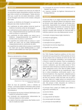 21 
Prova 2012 - Ciências da Natureza e 
suas Tecnologias 
Questão 64 
O freio ABS é um sistema que evita que as rodas de 
um automóvel sejam bloqueadas durante uma frena-gem 
forte e entrem em derrapagem. Testes demons-tram 
que, a partir de uma dada velocidade, a distân-cia 
de frenagem será menor se for evitado o bloqueio 
das rodas. 
O ganho na eficiência da frenagem na ausência de 
bloqueio das rodas resulta do fato de 
a) o coeficiente de atrito estático tornar-se igual ao 
dinâmico momentos antes da derrapagem. 
b) o coeficiente de atrito estático ser maior que o dinâ-mico, 
independentemente da superfície de contato 
entre os pneus e o pavimento. 
c) o coeficiente de atrito estático ser menor que o 
dinâmico, independentemente da superfície de 
contato entre os pneus e o pavimento. 
d) a superfície de contato entre os pneus e o pavi-mento 
ser maior com as rodas desbloqueadas, 
independentemente do coeficiente de atrito. 
e) a superfície de contato entre os pneus e o pavimento 
ser maior com as rodas desbloqueadas e o coefi-ciente 
de atrito estático ser maior que o dinâmico. 
Questão 65 
Observe atentamente a charge. 
Disponível em: http://ocorporesponde.blogspot.com. 
Acesso em: 14 jun. 2011. 
Além do risco de acidentes, como o referido na 
charge, o principal problema enfrentado pelos países 
que dominam a tecnologia associada às usinas ter-monucleares 
é 
a) a escassez de recursos minerais destinados à pro-dução 
do combustível nuclear. 
b) a produção dos equipamentos relacionados às 
diversas etapas do ciclo nuclear. 
c) o destino final dos subprodutos das fissões ocorri-das 
no núcleo do reator. 
d) a formação de recursos humanos voltados para o 
trabalho nas usinas. 
e) o rigoroso controle da Agência Internacional de 
Energia Atômica. 
Questão 66 
A vesícula biliar é um órgão muscular onde a bile é 
armazenada. Os cálculos biliares que algumas vezes 
se formam neste órgão devem ser removidos cirur-gicamente, 
dependendo da avaliação da gravidade 
das complicações decorrentes da presença desses 
cálculos no indivíduo. Entretanto, apesar de algum 
prejuízo causado pela remoção da vesícula biliar, o 
indivíduo pode ter uma vida relativamente normal. 
A remoção cirúrgica desse órgão retardará a 
a) síntese de glicogênio. 
b) produção de bile. 
c) secreção de suco gástrico. 
d) produção de enzimas digestivas. 
e) digestão das gorduras. 
Questão 67 
Em 1543, Nicolau Copérnico publicou um livro revo-lucionário 
em que propunha a Terra girando em torno 
do seu próprio eixo e rodando em torno do Sol. Isso 
contraria a concepção aristotélica, que acredita que 
a Terra é o centro do universo. Para os aristotélicos, 
se a Terra gira do oeste para o leste, coisas como 
nuvens e pássaros, que não estão presas à Terra, 
pareceriam estar sempre se movendo do leste para o 
oeste, justamente como o Sol. Mas foi Galileu Galilei 
que, em 1632, baseando-se em experiências, reba-teu 
a crítica aristotélica, confirmando assim o sis-tema 
de Copérnico. Seu argumento, adaptado para a 
nossa época, é: se uma pessoa, dentro de um vagão 
de trem em repouso, solta uma bola, ela cai junto a 
seus pés. Mas se o vagão estiver se movendo com 
velocidade constante, a bola também cai junto a seus 
pés. Isto porque a bola, enquanto cai, continua a 
compartilhar do movimento do vagão. 
O princípio físico usado por Galileu para rebater o 
argumento aristotélico foi 
a) a lei da inércia. 
b) ação e reação. 
c) a segunda lei de Newton. 
d) a conservação da energia. 
e) o princípio da equivalência. 
 