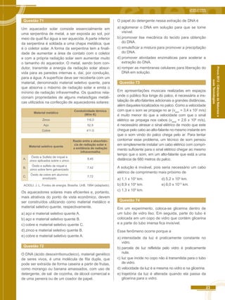 23 
Prova 2012 - Ciências da Natureza e 
suas Tecnologias 
Questão 71 
Um aquecedor solar consiste essencialmente em 
uma serpentina de metal, a ser exposta ao sol, por 
meio da qual flui água a ser aquecida. A parte inferior 
da serpentina é soldada a uma chapa metálica, que 
é o coletor solar. A forma da serpentina tem a finali-dade 
de aumentar a área de contato com o coletor 
e com a própria radiação solar sem aumentar muito 
o tamanho do aquecedor. O metal, sendo bom con-dutor, 
transmite a energia da radiação solar absor-vida 
para as paredes internas e, daí, por condução, 
para a água. A superfície deve ser recoberta com um 
material, denominado material seletivo quente, para 
que absorva o máximo de radiação solar e emita o 
mínimo de radiação infravermelha. Os quadros rela-cionam 
propriedades de alguns metais/ligas metáli-cas 
utilizados na confecção de aquecedores solares: 
Material metálico Condutividade térmica 
(W/m K) 
Zinco 116,0 
Aço 52,9 
Cobre 411,0 
Material seletivo quente 
Razão entre a absorbân-cia 
de radiação solar e 
a emitância de radiação 
infravermelha 
A. Óxido e Sulfeto de níquel e 
zinco aplicados sobre o zinco 8,45 
B. Óxido e sulfeto de níquel e 
zinco sobre ferro galvanizado 7,42 
C. Óxido de cobre em alumínio 
anodizado 7,72 
ACIOLI. J. L. Fontes de energia. Brasília: UnB. 1994 (adaptado). 
Os aquecedores solares mais eficientes e, portanto, 
mais atrativos do ponto de vista econômico, devem 
ser construídos utilizando como material metálico e 
material seletivo quente, respectivamente, 
a) aço e material seletivo quente A. 
b) aço e material seletivo quente B. 
c) cobre e material seletivo quente C. 
d) zinco e material seletivo quente B. 
e) cobre e material seletivo quente A. 
Questão 72 
O DNA (ácido desoxirribonucleico), material genético 
de seres vivos, é uma molécula de fita dupla, que 
pode ser extraída de forma caseira a partir de frutas, 
como morango ou banana amassados, com uso de 
detergente, de sal de cozinha, de álcool comercial e 
de uma peneira ou de um coador de papel. 
O papel do detergente nessa extração de DNA é 
a) aglomerar o DNA em solução para que se torne 
visível. 
b) promover lise mecânica do tecido para obtenção 
do DNA. 
c) emulsificar a mistura para promover a precipitação 
do DNA. 
d) promover atividades enzimáticas para acelerar a 
extração do DNA. 
e) romper as membranas celulares para liberação do 
DNA em solução. 
Questão 73 
Em apresentações musicais realizadas em espaços 
onde o público fica longe do palco, é necessária a ins-talação 
de alto-falantes adicionais a grandes distâncias, 
além daqueles localizados no palco. Como a velocidade 
com que o som se propaga no ar (vsom = 3,4 x 102 m/s) 
é muito menor do que a velocidade com que o sinal 
elétrico se propaga nos cabos (vsinal = 2,6 x 108 m/s), 
é necessário atrasar o sinal elétrico de modo que este 
chegue pelo cabo ao alto-falante no mesmo instante em 
que o som vindo do palco chega pelo ar. Para tentar 
contornar esse problema, um técnico de som pensou 
em simplesmente instalar um cabo elétrico com compri-mento 
suficiente para o sinal elétrico chegar ao mesmo 
tempo que o som, em um alto-falante que está a uma 
distância de 680 metros do palco. 
A solução é inviável, pois seria necessário um cabo 
elétrico de comprimento mais próximo de 
a) 1,1 x 103 km. d) 5,2 x 105 km. 
b) 8,9 x 104 km. e) 6,0 x 1013 km. 
c) 1,3 x 105 km. 
Questão 74 
Em um experimento, coloca-se glicerina dentro de 
um tubo de vidro liso. Em seguida, parte do tubo é 
colocada em um copo de vidro que contém glicerina 
e a parte do tubo imersa fica invisível. 
Esse fenômeno ocorre porque a 
a) intensidade da luz é praticamente constante no 
vidro. 
b) parcela de luz refletida pelo vidro é praticamente 
nula. 
c) luz que incide no copo não é transmitida para o tubo 
de vidro. 
d) velocidade da luz é a mesma no vidro e na glicerina. 
e) trajetória da luz é alterada quando ela passa da 
glicerina para o vidro. 
 