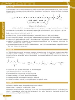 24 
Prova 2012 - Ciências da Natureza e 
suas Tecnologias - 2ª aplicação 
Questão 75 
A fosfatidilserina é um fosfolipídio aniônico cuja interação com cálcio livre regula processos de transdução celu-lar 
e vem sendo estudada no desenvolvimento de biossensores nanométricos. A figura representa a estrutura 
da fosfatidilserina: 
NH3+ 
H3C 
CH3 
O 
O 
O O 
O 
P 
O 
H 
H 
O 
O 
O-O– 
Estrutura da fosfatidilserina 
MEROLLI, A.; SANTIN, M. Role of phosphatidylserine in bone repair and its technological exploitation. Molecules, v. 14 , 2009. 
Com base nas informações do texto, a natureza da interação da fosfatidilserina com o cálcio livre é do tipo 
Dado: número atômico do elemento cálcio: 20 
a) iônica somente com o grupo aniônico fosfato, já que o cálcio livre é um cátion monovalente. 
b) iônica com o cátion amônio, porque o cálcio livre é representado como um ânion monovalente. 
c) iônica com os grupos aniônicos fosfato e carboxila, porque o cálcio em sua forma livre é um cátion divalente. 
d) covalente com qualquer dos grupos não carregados da fosfatidilserina, uma vez que estes podem doar elé-trons 
ao cálcio livre para formar a ligação. 
e) covalente com qualquer grupo catiônico da fosfatidilserina, visto que o cálcio na sua forma livre poderá compar-tilhar 
seus elétrons com tais grupos. 
Questão 76 
Um dos métodos de produção de biodiesel envolve a transesterificação do óleo de soja utilizando metanol em 
meio básico (NaOH ou KOH), que precisa ser realizada na ausência de água. A figura mostra o esquema rea-cional 
da produção de biodiesel, em que R representa as diferentes cadeias hidrocarbônicas dos ésteres de 
ácidos graxos. 
O O 
R1 R3 
3H3COH OH 
OCH3 OCH3 
OH 
OH 
R1 
R OCH3 R3 2 R2 
O 
O 
O 
O O O 
O base 
calor 
A ausência de água no meio reacional se faz necessária para 
a) manter o meio reacional no estado sólido. 
b) manter a elevada concentração do meio reacional. 
c) manter constante o volume de óleo no meio reacional. 
d) evitar a diminuição da temperatura da mistura reacional. 
e) evitar a hidrólise dos ésteres no meio reacional e a formação de sabão. 
Questão 77 
Considere a seguinte cadeia alimentar em um ambiente marinho: 
Fitoplânctons → Copépodos → Sardinhas → Atuns 
Imagine que nessa cadeia sejam introduzidas águas-vivas, que se alimentam dos copépodos (crustáceos planc-tônicos 
). Nessa área as águas-vivas não são alimentos para outros organismos. No mesmo período ocorre 
sobrepesca das populações de sardinhas. 
 