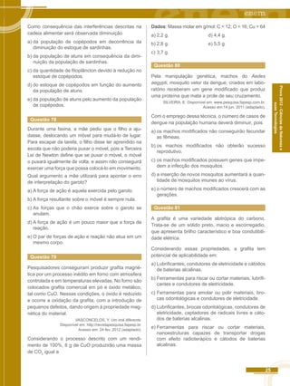 25 
Prova 2012 - Ciências da Natureza e 
suas Tecnologias 
Como consequência das interferências descritas na 
cadeia alimentar será observada diminuição 
a) da população de copépodos em decorrência da 
diminuição do estoque de sardinhas. 
b) da população de atuns em consequência da dimi-nuição 
da população de sardinhas. 
c) da quantidade de fitoplâncton devido à redução no 
estoque de copépodos. 
d) do estoque de copépodos em função do aumento 
da população de atuns. 
e) da população de atuns pelo aumento da população 
de copépodos. 
Questão 78 
Durante uma faxina, a mãe pediu que o filho a aju-dasse, 
deslocando um móvel para mudá-lo de lugar. 
Para escapar da tarefa, o filho disse ter aprendido na 
escola que não poderia puxar o móvel, pois a Terceira 
Lei de Newton define que se puxar o móvel, o móvel 
o puxará igualmente de volta, e assim não conseguirá 
exercer uma força que possa colocá-lo em movimento. 
Qual argumento a mãe utilizará para apontar o erro 
de interpretação do garoto? 
a) A força de ação é aquela exercida pelo garoto. 
b) A força resultante sobre o móvel é sempre nula. 
c) As forças que o chão exerce sobre o garoto se 
anulam. 
d) A força de ação é um pouco maior que a força de 
reação. 
e) O par de forças de ação e reação não atua em um 
mesmo corpo. 
Questão 79 
Pesquisadores conseguiram produzir grafita magné-tica 
por um processo inédito em forno com atmosfera 
controlada e em temperaturas elevadas. No forno são 
colocados grafita comercial em pó e óxido metálico, 
tal como CuO. Nessas condições, o óxido é reduzido 
e ocorre a oxidação da grafita, com a introdução de 
pequenos defeitos, dando origem á propriedade mag-nética 
do material. 
VASCONCELOS, Y. Um imã diferente. 
Disponível em: http://revistapesquisa.fapesp.br. 
Acesso em: 24 fev. 2012 (adaptado). 
Considerando o processo descrito com um rendi-mento 
de 100%, 8 g de CuO produzirão uma massa 
de CO2 igual a 
Dados: Massa molar em g/mol: C = 12; O = 16; Cu = 64 
a) 2,2 g. d) 4,4 g. 
b) 2,8 g. e) 5,5 g. 
c) 3,7 g. 
Questão 80 
Pela manipulação genética, machos do Aedes 
aegypti, mosquito vetor da dengue, criados em labo-ratório 
receberam um gene modificado que produz 
uma proteína que mata a prole de seu cruzamento. 
SILVEIRA, E. Disponível em: www.pesquisa.fapesp.com.br. 
Acesso em:14 jun. 2011 (adaptado). 
Com o emprego dessa técnica, o número de casos de 
dengue na população humana deverá diminuir, pois 
a) os machos modificados não conseguirão fecundar 
as fêmeas. 
b) os machos modificados não obterão sucesso 
reprodutivo. 
c) os machos modificados possuem genes que impe-dem 
a infecção dos mosquitos. 
d) a inserção de novos mosquitos aumentará a quan-tidade 
de mosquitos imunes ao vírus. 
e) o número de machos modificados crescerá com as 
gerações. 
Questão 81 
A grafita é uma variedade alotrópica do carbono. 
Trata-se de um sólido preto, macio e escorregadio, 
que apresenta brilho característico e boa condutibili-dade 
elétrica. 
Considerando essas propriedades, a grafita tem 
potencial de aplicabilidade em: 
a) Lubrificantes, condutores de eletricidade e cátodos 
de baterias alcalinas. 
b) Ferramentas para riscar ou cortar materiais, lubrifi-cantes 
e condutores de eletricidade. 
c) Ferramentas para amolar ou polir materiais, bro-cas 
odontológicas e condutores de eletricidade. 
d) Lubrificantes, brocas odontológicas, condutores de 
eletricidade, captadores de radicais livres e cáto-dos 
de baterias alcalinas. 
e) Ferramentas para riscar ou cortar materiais, 
nanoestruturas capazes de transportar drogas 
com efeito radioterápico e cátodos de baterias 
alcalinas. 
 