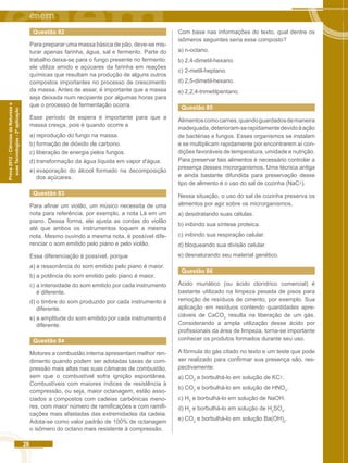 26 
Prova 2012 - Ciências da Natureza e 
suas Tecnologias - 2ª aplicação 
Questão 82 
Para preparar uma massa básica de pão, deve-se mis-turar 
apenas farinha, água, sal e fermento. Parte do 
trabalho deixa-se para o fungo presente no fermento: 
ele utiliza amido e açúcares da farinha em reações 
químicas que resultam na produção de alguns outros 
compostos importantes no processo de crescimento 
da massa. Antes de assar, é importante que a massa 
seja deixada num recipiente por algumas horas para 
que o processo de fermentação ocorra. 
Esse período de espera é importante para que a 
massa cresça, pois é quando ocorre a 
a) reprodução do fungo na massa. 
b) formação de dióxido de carbono. 
c) liberação de energia pelos fungos. 
d) transformação da água líquida em vapor d'água. 
e) evaporação do álcool formado na decomposição 
dos açúcares. 
Questão 83 
Para afinar um violão, um músico necessita de uma 
nota para referência, por exemplo, a nota Lá em um 
piano. Dessa forma, ele ajusta as cordas do violão 
até que ambos os instrumentos toquem a mesma 
nota. Mesmo ouvindo a mesma nota, é possível dife-renciar 
o som emitido pelo piano e pelo violão. 
Essa diferenciação é possível, porque 
a) a ressonância do som emitido pelo piano é maior. 
b) a potência do som emitido pelo piano é maior. 
c) a intensidade do som emitido por cada instrumento 
é diferente. 
d) o timbre do som produzido por cada instrumento é 
diferente. 
e) a amplitude do som emitido por cada instrumento é 
diferente. 
Questão 84 
Motores a combustão interna apresentam melhor ren-dimento 
quando podem ser adotadas taxas de com-pressão 
mais altas nas suas câmaras de combustão, 
sem que o combustível sofra ignição espontânea. 
Combustíveis com maiores índices de resistência à 
compressão, ou seja, maior octanagem, estão asso-ciados 
a compostos com cadeias carbônicas meno-res, 
com maior número de ramificações e com ramifi-cações 
mais afastadas das extremidades da cadeia. 
Adota-se como valor padrão de 100% de octanagem 
o isômero do octano mais resistente à compressão. 
Com base nas informações do texto, qual dentre os 
isômeros seguintes seria esse composto? 
a) n-octano. 
b) 2,4-dimetil-hexano. 
c) 2-metil-heptano. 
d) 2,5-dimetil-hexano. 
e) 2,2,4-trimetilpentano. 
Questão 85 
Alimentos como carnes, quando guardados de maneira 
inadequada, deterioram-se rapidamente devido à ação 
de bactérias e fungos. Esses organismos se instalam 
e se multiplicam rapidamente por encontrarem aí con-dições 
favoráveis de temperatura, umidade e nutrição. 
Para preservar tais alimentos é necessário controlar a 
presença desses microrganismos. Uma técnica antiga 
e ainda bastante difundida para preservação desse 
tipo de alimento é o uso do sal de cozinha (NaC). 
Nessa situação, o uso do sal de cozinha preserva os 
alimentos por agir sobre os microrganismos, 
a) desidratando suas células. 
b) inibindo sua síntese proteica. 
c) inibindo sua respiração celular. 
d) bloqueando sua divisão celular. 
e) desnaturando seu material genético. 
Questão 86 
Ácido muriático (ou ácido clorídrico comercial) é 
bastante utilizado na limpeza pesada de pisos para 
remoção de resíduos de cimento, por exemplo. Sua 
aplicação em resíduos contendo quantidades apre-ciáveis 
de CaCO3 resulta na liberação de um gás. 
Considerando a ampla utilização desse ácido por 
profissionais da área de limpeza, torna-se importante 
conhecer os produtos formados durante seu uso. 
A fórmula do gás citado no texto e um teste que pode 
ser realizado para confirmar sua presença são, res-pectivamente: 
a) CO2 e borbulhá-lo em solução de KC. 
b) CO2 e borbulhá-lo em solução de HNO3. 
c) H2 e borbulhá-lo em solução de NaOH. 
d) H2 e borbulhá-lo em solução de H2SO4. 
e) CO2 e borbulhá-lo em solução Ba(OH)2. 
 