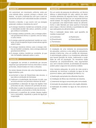 27 
Prova 2012 - Ciências da Natureza e 
suas Tecnologias 
Questão 87 
Um automóvel, em movimento uniforme, anda por 
uma estrada plana, quando começa a descer uma 
ladeira, na qual o motorista faz com que o carro se 
mantenha sempre com velocidade escalar constante. 
Durante a descida, o que ocorre com as energias 
potencial, cinética e mecânica do carro? 
a) A energia mecânica mantém-se constante, já que 
a velocidade escalar não varia e, portanto, a ener-gia 
cinética é constante. 
b) A energia cinética aumenta, pois a energia poten-cial 
gravitacional diminui e quando uma se reduz, 
a outra cresce. 
c) A energia potencial gravitacional mantém-se cons-tante, 
já que há apenas forças conservativas agindo 
sobre o carro. 
d) A energia mecânica diminui, pois a energia ciné-tica 
se mantém constante, mas a energia potencial 
gravitacional diminui. 
e) A energia cinética mantém-se constante, já que 
não há trabalho realizado sobre o carro. 
Questão 88 
A vegetação do cerrado é constituída por árvores 
esparsas que apresentam troncos retorcidos e raízes 
profundas, disseminadas em meio a arbustos. 
As raízes dessas árvores são uma importante estra-tégia 
evolutiva, pois 
a) aumentam a taxa de fotossíntese das árvores, o 
que eleva a produção de biomassa. 
b) melhoram a sustentação das árvores no solo, que 
se torna arenoso nos períodos intensos de seca. 
c) possibilitam a absorção de água de regiões mais 
profundas do solo, inclusive em períodos de seca. 
d) dificultam a ação de predadores que se alimentam 
desses órgãos, provocando a morte das árvores. 
e) diminuem a superfície de contato desses órgãos 
com a atmosfera, impedindo a perda de água por 
evaporação. 
Questão 89 
Em um centro de pesquisa de alimentos, um técnico 
efetuou a determinação do valor calórico de deter-minados 
alimentos da seguinte forma: colocou uma 
massa conhecida de água em um recipiente termica-mente 
isolado. Em seguida, dentro desse recipiente, 
foi queimada uma determinada massa do alimento. 
Como o calor liberado por essa queima é fornecido 
para a água, o técnico calculou a quantidade de calor 
que cada grama do alimento libera. 
Para a realização desse teste, qual aparelho de 
medida é essencial? 
a) Cronômetro. d) Radiômetro. 
b) Dinamômetro. e) Potenciômetro. 
c) Termômetro. 
Questão 90 
A instalação de uma indústria de processamento 
de pescados, próxima a uma aldeia de pescadores, 
situada à beira-mar, criou um conflito de interesses. 
A administração pública e os investidores defendem 
que haverá geração de renda, melhorando a quali-dade 
de vida da população. Os moradores estão 
receptivos ao empreendimento, mas argumentam 
que, sem o devido controle, as atividades da indústria 
podem poluir a água do mar próxima à aldeia. 
Uma maneira adequada, do ponto de vista social e 
ambiental, de minimizar a poluição na água do mar 
próxima à aldeia, pela instalação da fábrica, é a 
a) destinação apropriada dos efluentes líquidos. 
b) instalação de filtros nas chaminés da indústria. 
c) tratamento da água consumida pela comunidade. 
d) remoção da população para uma região afastada. 
e) realização de análise na água do mar próxima à 
aldeia. 
Anotações 
 